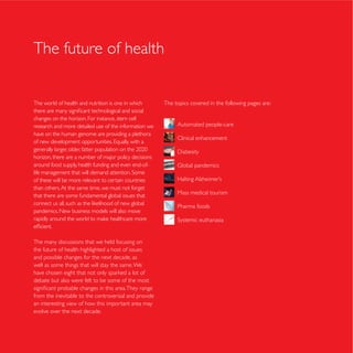 The future of health


The world of health and nutrition is one in which       The topics covered in the following pages are:

changes on the horizon. For instance, stem cell
research and more detailed use of the information we         Automated people-care
have on the human genome are providing a plethora
                                                             Clinical enhancement


horizon, there are a number of major policy decisions
around food supply, health funding and even end-of-

of these will be more relevant to certain countries
than others. At the same time, we must not forget
                                                             Mass medical tourism
that there are some fundamental global issues that
                                                             Pharma foods
pandemics. New business models will also move




The many discussions that we held focusing on
the future of health highlighted a host of issues
and possible changes for the next decade, as
well as some things that will stay the same. We

debate but also were felt to be some of the most

from the inevitable to the controversial and provide
an interesting view of how this important area may
evolve over the next decade.
 
