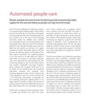 Automated people-care
Robotic assisted care and remote monitoring provide economically viable
support for the sick and elderly so people can stay home for longer.

                                                         term chronic diseases such as diabetes, asthma,
is to provide ongoing medical support of the elderly

are living longer and the costs of hospital-based care
are so great, or, as in the case of many emerging        the condition. These diseases typically require daily
economies, simply not available, many countries          monitoring and diagnosis coupled with informed
are increasingly focused on providing solutions that
help people within their own space. The traditional      currently being designed which will not only allow
approach to this has been through using carers who
either live with patients or visit them on a regular
timetable to monitor their health, advise on diet and    but will also help patients to manage their condition
                                                         independently.
been argued consistently that supporting people
in this way avoids, or at least delays, the need to      Over the next decade, many predict that automated
admit them into primary or secondary healthcare          people-care, where assistance is provided either
                                                         remotely or by technology-enabled products within
of entering hospitals or care homes. Many cultures       the home, will be a major focus of attention for many
and societies traditionally encourage long-term
family cohesion and recognise home-care to be            automated people-care has become an increasingly
far better for the individual than the institutional     attractive arena for telecoms companies, software
alternatives. However, with escalating costs,
increasing dependency ratios and the mushrooming
of the populations over 65 in many countries, this
is fast becoming economically unsustainable. As

longer afford to provide our elders with the level of
personal support they have traditionally had but we




                                                         particular, give people access to health information
 