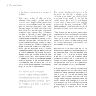 so that they are better prepared to manage their           One interesting development in this area is the
conditions.                                                combination and integration of telecare, remote

Today, growing numbers of public and private
organisations have moved on from basic systems of          robotic vacuum cleaner and the bomb-disposal
nurse visits and are already providing telehealth-based

advice over the phone and even allow remote imaging.
Text-based support of multiple patients has proved         launched its prototype robotic telepresence nurse:
highly effective from both therapeutic and economic
perspectives in many countries – from the Philippines      “iRobot believes that next-generation practical robots
                                                           have the potential to help caregivers perform critical work
                                                           and extend the time that people can live independently.
                                                           Robots may be capable of assisting in senior care in a
                                                           variety of real-life situations, including household chores
                                                           and the on-time administration of medication. This could
                                                           ultimately lower the cost of care.”

                                                           With advances such as these, many see that the
this area. Telemedicine connectivity will therefore soon

between patients and healthcare professionals. Over
the next couple of years, additional services planned      a year. As such, and with the increasingly ageing
                                                           population, any solutions that act to both reduce and
monitoring equipment as well as in-home sensors to
                                                           requirements are being embraced by government,

drugs is on the cards for many conditions.


Text-based support of multiple
patients has proved highly effective
                                                           while the supply of informal carers will hardly have
from both therapeutic and economic
perspectives in many countries – from
the Philippines and Brazil to Germany                      in price/performance of electronic devices and the
and South Africa.
 