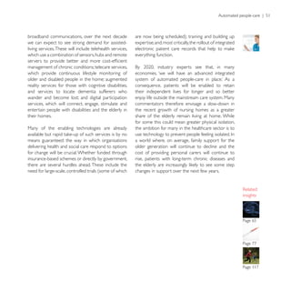 Automated people-care | 51



broadband communications, over the next decade
we can expect to see strong demand for assisted-           expertise; and, most critically, the rollout of integrated
living services. These will include telehealth services,
which use a combination of sensors, hubs and remote        everything function.

management of chronic conditions; telecare services,
which provide continuous lifestyle monitoring of           economies, ‘we will have an advanced integrated
older and disabled people in the home; augmented
reality services for those with cognitive disabilities,    consequence, patients will be enabled to retain
and services to locate dementia sufferers who              their independent lives for longer and so better
wander and become lost; and digital participation          enjoy life outside the mainstream care system. Many
services, which will connect, engage, stimulate and        commentators therefore envisage a slow-down in
entertain people with disabilities and the elderly in      the recent growth of nursing homes as a greater
their homes.                                               share of the elderly remain living at home. While
                                                           for some this could mean greater physical isolation,
Many of the enabling technologies are already              the ambition for many in the healthcare sector is to

means guaranteed: the way in which organisations           a world where, on average, family support for the
delivering health and social care respond to options       older generation will continue to decline and the
for change will be crucial. Whether funded through         cost of providing personal carers will continue to
insurance-based schemes or directly by government,         rise, patients with long-term chronic diseases and
there are several hurdles ahead. These include the
need for large-scale, controlled trials (some of which     changes in support over the next few years.



                                                                                                                        insights




                                                                                                                        Page 65
 