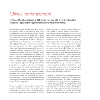 Clinical enhancement
Enhanced functionality will shift from an external add-on to an integrated
capability to provide the option for superhuman performance.

                                                         alone, the number of cosmetic treatments has more
at the future relates to the advances being made         than doubled in the past decade to reach over 11

have varied perspectives on where this is going          half a million breast augmentations and liposuction


in prosthetics over the past few years, which have
allowed people to regain near full limb movement.        over 1 million laser hair removal and hyaluronic


                                                         procedures and, interestingly, men accounted for


                                                         it is estimated that the cosmetic surgery industry

                                                         hardly surprising, therefore, that many countries have
                                                         been setting themselves up as centres of excellence

                                                         the expectation is that frequent cosmetic changes
                                                         to the body will become commonplace as more
embedded technologies? Higher frequency ranges           people search for physical perfection.
of hearing and infra-red vision are often mentioned


are bringing enhanced performance closer to the          to improve their physical and mental performance.

                                                         is a long-standing problem that, despite all the bad
                                                         publicity and shame that comes from being caught
world of clinical enhancement is changing, it is worth   out, is still a big issue in almost all disciplines from
                                                         cycling and weightlifting to running and football.
                                                         Outside the professional sports arena and into
 