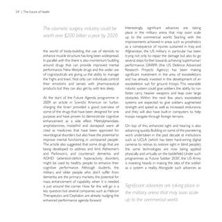 The cosmetic surgery industry could be
                                                         place in the military arena that may soon scale
worth over $200 billion a year by 2020.
                                                         improvements achieved in areas such as prosthetics

the world of body-building, the use of steroids to
enhance muscle structure has long been widespread.       trying not only to repair the damage but also to go

around drugs that can provide improved mental
performance. New lifestyle drugs and the wider use
of cogniceuticals are giving us the ability to manage
                                                         and has already invested in the development of an
their emotions and senses with pharmaceutical
products but they can also get by with less sleep.       robotic system could give soldiers the ability to run
                                                         faster, carry heavier weapons and leap over large
At the start of the Future Agenda programme in
                                     on ‘turbo-          systems are expected to give soldiers augmented
                                                         strength and speed as well as increased endurance;
some of the drugs that have been designed for one        and they will also have built-in computers to help
purpose and have proven to demonstrate cognitive         troops navigate through foreign terrains.
enhancement as a side effect. Methylphenidate,
                                                         On top of this, enhanced sight and hearing is also
cited as medicines that have been approved for
neurological disorders but also ‘have the potential to

The article also suggested that some drugs that are
                                                         the same technologies are now being applied


might be used by healthy people to enhance their
cognitive performance. Although students, the            as a system a reality. Alongside such advances as


mass enhancement of capability when it is needed
is just around the corner. How far this will go is a
                                                         the military arena that may soon scale
Therapeutics and Cephalon are already nudging the
enhanced performance agenda forward.                     up to the commercial world.
 