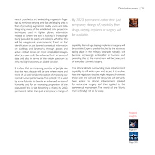 Clinical enhancement | 55




                                                       By 2020, permanent rather than just
tips to enhance sensing, one fast-developing area is
that of providing augmented reality vision and data.   temporary change of capability from
                                                       drugs, doping, implants or surgery will
                                                       be available.
being provided to pilots and soldiers. Whether this

                                                       capability from drugs, doping, implants or surgery will


what you see could be enhanced both in terms of        become increasingly embedded in humans and
data and also in terms of the visible spectrum as      providing this to the mainstream will become part
infra-red sight becomes an added function.             of everyday cosmetic surgery.

                                                       The ethical debate surrounding mass enhancement
that the next decade will be one where more and        capability is still wide open and, as yet, it is unclear
                                                       how the regulatory bodies might respond. However,
                                                       those with the will and the resources will certainly
by some futurists to denote an enhanced version of     have access to clinical enhancement, created
humanity and for an increasing proportion of the       for restorative surgery and then applied to the

permanent rather than just a temporary change of




                                                                                                                  insights
 