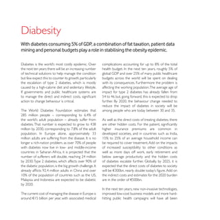 With diabetes consuming 5% of GDP, a combination of fat taxation, patient data
mining and personal budgets play a role in stabilising the obesity epidemic.


the next ten years there will be an increasing number
of technical solutions to help manage the condition
but few expect this to counter its growth, particularly   budgets across the world will be spent on dealing
                                                          with its consequences. Furthermore the problem is
caused by a high-calorie diet and sedentary lifestyle.


action to change behaviour is critical.
                                                          reduce the impact of diabetes in society will be


                                                          As well as the direct costs of treating diabetes, there

                                                          higher insurance premiums are common in


                                                          be required to cover treatment. Add on the impacts
with diabetes now live in low- and middle-income          of increased susceptibility to other conditions as

                                                          below average productivity and the hidden costs

                                                          expected that the direct costs of diabetes to society




                                                          improved low-cost business models and more hard-
around !15 billion per year, with associated medical      hitting public health campaigns will have all been
 