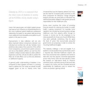 Globally, by 2025, it is expected that
                                                        see the need for increased public awareness as the
the direct costs of diabetes to society                 third component for behaviour change alongside
will be !300bn, nearly double today’s                   taxation and data use, particularly as individuals may

                                                        responsibility for their healthcare costs.

                                                        Across many countries the notion of providing
notion that peer-to-peer and expert patient groups
                                                        health is gaining momentum. For example, some
the more traditional patient–healthcare professional    regulators are considering recovering above average
                                                        healthcare costs from patients either through an
more visible and more shareable across platforms and    increase in income tax for the employed, or by
systems in the years to come.
                                                        may seem politically contentious, they do signal
                                                        the level of action that economically pressured
allow improved relative comparisons between one         governments are proposing in order to contain the
individual and another, but will also facilitate more   mounting healthcare budgets.
predictive data analysis. One outcome of this will be
more transparency around future patient scenarios
                                                        epidemic is to be avoided, many say that drastic action

experience and they will also be able to predict the    that ‘many economies have a diabetes time bomb to
                                                        deal with, one that requires concerted approaches
or additional incapacity.

                                                        individual choice, improved sharing of personal data
compared to other diseases and there is a pressing      to support this choice, and the increased personal
need to address this. The media are already broadly     responsibility for healthcare costs to reward this
                                                        choice are pivotal in gaining control.
                                                                                                                  insights
 