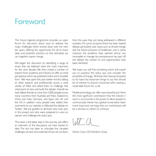 Foreword

The Future Agenda programme provides an open             from the ways they are being addressed in different
forum for discussion about how to address the            societies. On some occasions there has been heated
major challenges which society faces over the next       debate, particularly over issues such as climate change
ten years, offering the opportunity for all to share     and the future provision of healthcare, and in some
ideas and potential solutions so that ultimately we      instances the problems have seemed almost too
can together inspire change.                             intractable to manage but perseverance has paid off;
                                                         the debate has moved on and opportunities have
We began this discussion by identifying a range of
issues that we believed were the most important
for the next decade. We then invited a number of
experts from academia and industry to offer an initial   you to question the status quo and consider the
                                                         possibility of change. All those who have participated
                                                         so far have had important things to say that should
to other experts and professionals across a wide         be of interest to anyone concerned with creating a
                                                         sustainable future for us all.
initial point of view and build the debate. Overall we

many countries, from Australia and New Zealand to

                                                         communicate. Never has a global conversation been
comments to our website or followed the debate on        more important: we hope that our contribution will
                                                         be a stimulus to others to continue.
in this project and who were prepared to voice an
opinion and challenge the status quo.


an overview of the discussions we have shared to
date. The aim has been to articulate the complex
challenges we face and understand how we can learn       Vittorio Colao, CEO Vodafone Group
 