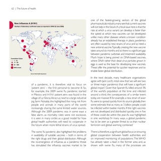 one of the fastest-growing sectors of the global
                                                          pharmaceuticals industry, many see that current vaccines
                                                          will not help in the future. A critical issue here is that the
                                                          rate at which a virus variant can develop is faster than
                                                          the speed at which new vaccines can be developed:

                                                          already has an established therapy in place, pandemics
                                                          are often caused by new strains of virus and so need a
                                                          new antiviral vaccine.Typically, creating the new vaccine




                                                          eggs is used as the base for developing new vaccines.

                                                          enable faster global distribution.




of a pandemic, it is therefore vital to focus on


in Mexico and H1N1 patient zero was found in the          around a third, the consequences of a similar event


people and animals in many parts of the world
increasingly sharing the same limited water sources.

false alarm, as mortality rates were not excessive,       of these could die within the year. As was highlighted
it is seen in many circles as a good model for how
global health authorities will need to cooperate in       has to be seen as a greater threat to us than nuclear
the future when more lethal strains of virus spread.


in availability of suitable vaccines – both in terms of   global cooperation between health authorities and
the right drugs and their global distribution. Although   on improved monitoring of populations. The WHO
 
