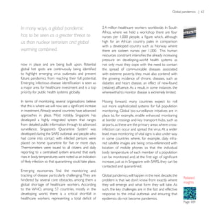 In many ways, a global pandemic
has to be seen as a greater threat to
us than nuclear terrorism and global                     high for an African country, pales in comparison
                                                         with a developed country such as Norway where
warming combined.
                                                         pressure on developing-world health systems as
now in place and are being built upon. Potential         not only must they cope with the need to contain
                                                         the spread of communicable diseases associated
                                                         with extreme poverty, they must also contend with
future pandemics from reaching their full potential.     the growing incidence of chronic diseases, such as
                                                         diabetes and heart disease, an effect of new-found
a major area for healthcare investment and is a top
priority for public health systems globally.             wherewithal to monitor disease is extremely limited.

                                                         Moving forward, many countries expect to roll
                                                         out more sophisticated systems for full population
in investment. Already several countries have advanced
                                                         place to, for example, enable enhanced monitoring
developed a highly integrated system that ranges
from detailed public information through to advanced     airports, as these are the primary areas where cross-
                                                         infection can occur and spread the virus. At a wider
                                                         level, mass monitoring of vital signs is also under way
had come into contact with infected persons were         in some countries where, for example, daily infra-
                                                         red satellite images are being cross-referenced with
Thermometers were issued to all citizens and daily       location of mobile phones so that the individual
reporting to a centralised system ensured that early     body temperature of each member of a population
rises in body temperatures were noted as an indication

                                                         contacted and quarantined.


hindered by several core obstacles, among them a
                                                                                                                   insights


developing world, there is a critical shortfall in
                                                         epidemics do not become pandemics.
 