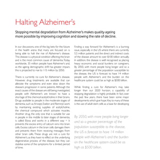 Stopping mental degradation from Alzheimer’s makes quality ageing
more possible by improving cognition and slowing the rate of decline.


in the health arena that many are focused on is
                                                            5.5 million patients and the direct and indirect costs
This disease is a physical condition affecting the brain
and is the most common cause of dementia. Today,
                                                            heavy economic and social burdens on caregivers.
as the ageing demographic shift has greater impact,
                                                            greater percentage of the population susceptible to


However, drug treatments are available that can
alleviate the symptoms and even slow down the

exact causes of the disease are still being investigated,

shortage of the chemical acetylcholine in their brains.     the past few years, there have been some major

                                                            is the use of adult stem cells as a base for developing
by maintaining existing supplies of acetylcholine,
the chemical compound which activates muscles.
Another drug, the only one that is suitable for use
in people in the middle to later stages of dementia,        By 2050, with more people living longer
                                                            and so a greater percentage of the
prevents the excess entry of calcium ions into brain
                                                            population susceptible to the disease,
and prevents them from receiving messages from
other brain cells. These drugs are not a cure for
                                                            the US is forecast to have 14 million
                                                            people with Alzheimer’s and the burden
degenerative process of the disease, but they can
stabilise some of the symptoms for a limited period
                                                            on the healthcare system could be as
of time.                                                    high as $500 billion.
 