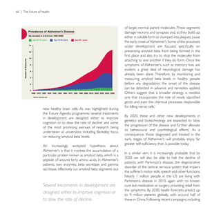 66 | The future of health



                                                                           of larger, normal parent molecules. These segments
                                                                           damage neurons and synapses and, as they build up,
                                                                           either in soluble form or clumped into plaques, cause


                                                                           preventing amyloid beta from being formed in the

                                                                           attaching to one another if they do form. Once the

                                                                           evident, a great deal of neurological damage has
                                                                           already been done. Therefore, by monitoring and
                                                                           measuring amyloid beta levels in healthy people
                                                                           before any degradation, the onset of the disease
                                                                           can be detected in advance and remedies applied.
                                                                           Others suggest that ‘a broader strategy is needed,

                                                                           genes and even the chemical processes responsible
                    new healthy brain cells. As was highlighted during
                    the Future Agenda programme, ‘several treatments
                    in development are designed either to improve
                                                                           genetics and biotechnology are expected to ‘slow
                                                                           the progression of the disease and further alleviate
                    of the most promising avenues of research being
                                                                           consequence, those diagnosed and treated in the


                    An      increasingly   accepted   hypothesis   about




                    patients, two enzymes, beta secretase and gamma
                                                                           disorder of the central nervous system that impairs
                    secretase, effectively cut amyloid beta segments out



                    Several treatments in development are                  cure but medication or surgery providing relief from
                    designed either to improve cognition or
                    to slow the rate of decline.                           these in China. Following recent campaigns, including
 