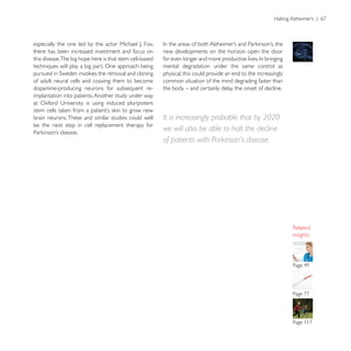 there has been increased investment and focus on         new developments on the horizon open the door
this disease.The big hope here is that stem cell-based
techniques will play a big part. One approach being      mental degradation under the same control as
                                                         physical, this could provide an end to the increasingly
of adult neural cells and coaxing them to become         common situation of the mind degrading faster than
dopamine-producing neurons for subsequent re-            the body – and certainly delay the onset of decline.
implantation into patients. Another study under way


brain neurons. These and similar studies could well      It is increasingly probable that by 2020
be the next step in cell replacement therapy for
                                                         we will also be able to halt the decline
                                                         of patients with Parkinson’s disease.




                                                                                                                   insights
 