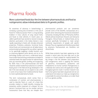 Pharma foods
More customised foods blur the line between pharmaceuticals and food as


As awareness of advances in biotechnology is              pharmaceutical products and can sometimes
increasing, a growing area of interest is in the use of
foods for medical purposes. There is a long-standing      growth sector attracting pharmaceutical and biotech
tradition in many cultures of using natural herbs

                                                          Transgenic. Clinical foods, or medical foods, are by

rapidly expanding to foods with clinically enhanced
properties. Probiotics, prebiotics, functional foods,     illnesses.They are regulated and therefore prescribed
                                                          by physicians. Nutraceuticals are, therefore, not
and promoted as being good for you either in general      clinical foods.

as improving digestion, bone density and so on. As        While these products have been appearing on the
technology evolves and more is understood about

individual needs, the opportunities for tailored foods
                                                          and nutrigenomics, which is applying the sciences
                                                          of genomics, transcriptomics, proteomics and
industries predict biotechnical advances to combine       metabolomics to human nutrition. Nutrigenomics is
                                                          a relatively new science and is the application of high-
                                                          throughput genomic tools in nutrition research: now
                                                          that human genes have been sequenced and we can

                                                          is essentially the science that allows us to tailor food
The term nutraceuticals, which comes from a
combination of nutrition and pharmaceuticals, is
used to describe ‘food, or a part of a food, that

                                                          The big change is the link between food
                                                          preparation and nutrigenomics.
 