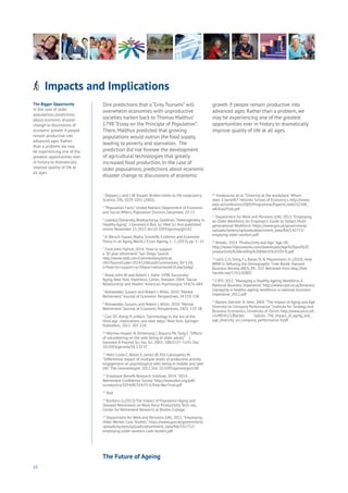 10
Dire predictions that a “Grey Tsunami” will
overwhelm economies with unproductive
societies harken back to Thomas Malthus’
1798 “Essay on the Principle of Population”.
There, Malthus predicted that growing
populations would outrun the food supply,
leading to poverty and starvation. The
prediction did not foresee the development
of agricultural technologies that greatly
increased food production. In the case of
older populations, predictions about economic
disaster change to discussions of economic
growth if people remain productive into
advanced ages. Rather than a problem, we
may be experiencing one of the greatest
opportunities ever in history to dramatically
improve quality of life at all ages.
The Bigger Opportunity
In the case of older
populations, predictions
about economic disaster
change to discussions of
economic growth if people
remain productive into
advanced ages. Rather
than a problem, we may
be experiencing one of the
greatest opportunities ever
in history to dramatically
improve quality of life at
all ages.
Impacts and ImplicationsAging
Cities
Commerce
Connectivity
Data
Education
Energy
Food
Government
Loyalty
Privacy
Resources
Transport
Travel
Water
Wealth
Work
Health
Learning
1
Oeppen, J. and J. W.Vaupel: Broken limits to life expectancy.
Science 296, 1029-1031 (2002).
2
“Population Facts”, United Nations Department of Economic
and Social Affairs, Population Division, December, 20-13
3
Lowsky, Olshansky, Bhattacharya, Goldman,“Heterogeneity in
Healthy Aging”, J Gerontol A Biol Sci Med Sci first published
online November 17, 2013 doi:10.1093/gerona/glt162
4
A. Börsch-Supan, Myths, Scientific Evidence and Economic
Policy in an Aging World, J. Econ.Ageing, 1–2 (2013), pp. 3–15
5
Ford, John Patrick. 2014.“How to support
a 30-year retirement.” San Diego Source.
http://www.sddt.com/Commentary/article.
cfm?SourceCode=20141106tza&Commentary_ID=12&_
t=How+to+support+a+30year+retirement#.VL6ykS6AyjI
6
Rowe, John W. and Robert L. Kahn. 1998. Successful
Aging. New York: Pantheon; Cohen, Sheldon. 2004.“Social
Relationship and Health.”American Psychologist 59:676-684.
7
Rohwedder, Susann and Robert J.Willis. 2010.“Mental
Retirement.” Journal of Economic Perspectives. 24:119-138
8
Rohwedder, Susann, and Robert J.Willis. 2010.“Mental
Retirement.” Journal of Economic Perspectives, 24(1): 119-38.
9
Carr DC, Komp K, editors.“Gerontology in the era of the
third age: implications and next steps.” New York: Springer
Publishers; 2011: 207-224
10
Morrow-Howell N, Hinterlong J, Rozario PA,Tang F.“Effects
of volunteering on the well-being of older adults.” J
Gerontol B Psychol Sci Soc Sci. 2003; 58B:S137–S145. Doi:
10.1093/geronb/58.3.S137
11
Matz-Costa C, Besen E, James JB, Pitt-Catsouphes M.
“Differential impact of multiple levels of productive activity
engagement on psychological well-being in middle and later
life.”The Gerontologist. 2012. Doi: 10.1093/geront/gns148
12
Employee Benefit Research Institute. 2014.“2014
Retirement Confidence Survey.” http://www.ebri.org/pdf/
surveys/rcs/2014/RCS14.FS-6.Prep-Ret.Final.pdf
13
Ibid.
14
Burtless, G.(2013).The Impact of Population Aging and
Delayed Retirement on Work-force Productivity.Tech. rep.,
Center for Retirement Research at Boston College.
15
Department for Work and Pensions (UK). 2011.“Employing
Older Worker Case Studies.” https://www.gov.uk/government/
uploads/system/uploads/attachment_data/file/142752/
employing-older-workers-case-studies.pdf
16
Ilmakunnas et al.“Diversity at the workplace: Whom
does it benefit?” Helsinki School of Economics. http://www.
eale.nl/conference2009/Programme/PapersC/add102508_
wKXraqYSnk.pdf
17
Department for Work and Pensions (UK). 2013.“Employing
an Older Workforce,An Employer’s Guide to Today’s Multi-
generational Workforce. https://www.gov.uk/government/
uploads/system/uploads/attachment_data/file/142751/
emplying-older-workers.pdf
18
Brooks. 2014.“Productivity and Age.”Age UK.
http://www.50plusworks.com/downloads/Age%20and%20
productivity%20briefing%20(March%202014).pdf
19
Loch, C.H, Sting, F.J, Bauer, N, & Mauermann, H. (2010). How
BMW Is Defusing the Demographic Time Bomb. Harvard
Business Review, 88(3), 99–102. Retrieved from http://hdl.
handle.net/1765/20802
20
CIPD. 2012.“Managing a Healthy Ageing Workforce,A
National Business Imperative.” http://www.cipd.co.uk/binaries/
managing-a-healthy-ageing-workforce-a-national-business-
imperative_2012.pdf
21
Backes-Glenner & Veen. 2009.“The Impact of Aging and Age
Diversity on Company Performance.” Institute for Strategy and
Business Economics, University of Zurich. http://www.zora.uzh.
ch/48541/1/Backes Gellner_The_impact_of_aging_and_
age_diversity_on_company_performance-V.pdf
The Future of Ageing
 