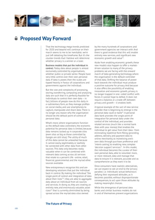100
That the technology mega-trends predicted
for 2020 and beyond will continue on their
march seems to me to be inevitable; we’re
just left debating the timeframe. But it’s the
counter-trends that I believe will determine
whether privacy is a winner or a loser.
Business models that put the individual in
control: Today, data about people is almost
exclusively controlled by organisations,
whether public or private sector. People have
very little control over their own personal
data. If data is power, then the scales are
tipped heavily in favour of corporations and
governments against the individual.
But the cost and complexity of processing,
storing, transferring, computing and analysing
data are such that it is perfectly feasible for
individuals to control their own data – in
fact, billions of people now do this daily in
a rudimentary form, as they manage profiles
on social media, and use smartphones to
capture, manipulate and share data. There is
no longer any reason why the organisation
should be the default point of control of
personal data.
What’s more, where organisations function
as the default data controllers, the economic
potential for personal data is limited, because
data remains locked up in corporate silos
(even silos as big as those controlled by
Google are still silos). The utility of much
of this data cannot be unleashed because
it cannot easily, legitimately or lawfully
be connected with other data from other
sources. This data only becomes really
valuable when it can be combined with
relevant data coming across all services
that relate to a person’s life - online, retail,
financial, governmental and the myriad other
sources available.
New entrepreneurs recognise this and are
developing solutions that put the individual
back in control. By making the individual “the
single point of control and integration of data
about their lives”23
, they are able to aggregate
data about an individual from all sources
and services. In doing so, they are creating an
entirely new, and enormously valuable, asset
class24
that is currently diminished by being
spread across the myriad data silos owned
by the many hundreds of corporations and
government agencies we interact with. And
there is good evidence that this will enable
entirely new services, and significant new
economic growth and value25
.
Aside from enabling economic growth, these
new models also happen to offer a market-
driven solution to many of the privacy
problems we are facing with the onward
march of data-generating technology where
the organisation is the default controller
of that data. Shifting the balance of power
back towards the individual must produce
a positive outcome for privacy. And because
it also offers the possibility of enabling
innovation and economic growth, privacy is
no longer trapped in one–sided conflict with
forces it cannot hope to defeat. It does not
require a balance, or a trade-off, between
privacy and growth – it enables both.
A typical example of the sort of new service
provider that is beginning to emerge is the
personal data vault or bank26
. A personal
data bank provides the single point of
integration for personal data under the
control of the individual, and provides
related services (much like a normal bank
does with your money) that enables the
individual to get value from their data - from
eliminating repetitive form filling (providing
address, delivery and payment data to
online merchants), to monetising one’s
own data through purchase preference and
‘intent-casting’, to enabling new, complex
‘decision support’ services27
. In this model,
the individual becomes the curator of their
own personal data, able to volunteer more,
or more relevant, data and manage that
data to ensure it is relevant, accurate and as
comprehensive as they want it to be.
Once consumers have realistic alternatives,
we can expect to see an end to the ‘privacy
paradox’, i.e. individuals’ actual behaviours
defying their expressed attitudes, as it
becomes possible, without disproportionate
consequences, to act upon those attitudes by
making meaningful choices.
While the emergence of personal data
banks and similar business models do not
in and of themselves prevent organizations
Proposed Way Forward
Aging
Cities
Commerce
Connectivity
Data
Education
Energy
Food
Government
Loyalty
Privacy
Resources
Transport
Travel
Water
Wealth
Work
Health
Learning
The Future of Privacy
 
