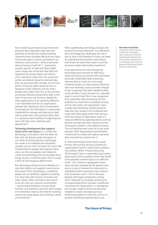 101
from collecting and exercising control over
personal data regardless, they have the
potential to disrupt this simply by being
inherently more valuable. Because the value
of personal data is closely connected to its
relevance and currency – think of personal
data as having a ‘half-life’ 28
- ‘personally
curated’ sources of data will have higher
value simply due to the fact that they will
represent the actual wishes and desires
of an individual, rather than the presumed
wishes and desires based on derived data.
Plus, our personal data changes all the time
(think of musical tastes, favourite bars or
hangouts, travel interests, and, for many
people, even where they live, or the job they
are doing). Maintaining personal data at the
level of accuracy and currency needed for
many applications to be optimally effective
is an impossible task for an organization
without the individual’s direct involvement.
Conversely, for the individual it is practically
impossible to manage and keep up-to-date
and accurate their own personal data when
it is spread across hundreds of organisations,
each with their own interfaces and
approaches29
.
Technology development that supports
social norms and values; It’s a cliché that
technology is disruptive. And too often we
hear that we should accept disruption to
our sense of privacy because technology
has made it an outdated and redundant
concept, and we can’t turn back the clock. Not
infrequently the people who express these
views are the very people who helped to
create the technology that has brought these
things to pass in the first place. This is simply
a form of technological determinism.
But technology should and can develop in a
way that reflects and supports social norms
and values. Since technology is created by
people, we are perfectly capable of creating
it in ways that take account of privacy and
other values. Urban architects have learnt
to do this with our physical environment
– concerning themselves not just about
function and aesthetics, but also with broader
environmental impacts, the need for building
communal living spaces and creating a sense
of community30
.
More significantly, technology is largely the
product of private enterprise. To understand
why technology has developed the way it
has, or how it will develop in future, we need
to understand the economic motivations
and drivers of those who create it, and the
business models that justify investment.
Early applications for data processing
technology were focused on efficiency –
replacing manual processes with automated
processes. Automated data processing
requires data as input, but once used,
remained surplus to requirements. Personal
data was relatively scarce, and even though
it was recognised that data needed to flow
across borders, it was not seen as a valuable
asset in and of itself. But it was recognised
that automated data processing had the
potential to cause harm to people’s privacy,
and so new codes and regulations31
were
created that essentially treated personal
data like ‘toxic waste’, to be contained and
made safe. Now, today, rather than being a
mere by-product of digitisation, data is a
resource defined by superabundance, and has
become perhaps the most important driver
of economic growth in the digital economy.
This will become even more so as we move
towards 2020. Organisations are therefore
incentivised to create and capture personal
data and exercise control over it.
In short, technology continuously causes
friction with privacy because commercial
organisations haven’t really tried to address
the problem. While “Privacy Enhancing
Technologies” have a reasonably long history,
particularly within academia, they have failed
to be adopted commercially or at sufficient
scale32
. For instance, cryptographic tools
have not been adopted by the general user
due to a lack of commercial investment in
embedding them seamlessly into products
that consumers want33
. This is because,
beyond mere legal compliance, privacy
hasn’t featured as a strategic priority, and
correspondingly there has been insufficient
investment by organisations in developing
the broader range of skills and expertise
needed to create and deploy privacy-
enhancing products or services, such as in
product marketing, engineering or user
Personally Curated Data
‘Personally curated’ sources
of data will have higher
value simply due to the fact
that they will represent the
actual wishes and desires of
an individual, rather than the
presumed wishes and desires
based on derived data.
The Future of Privacy
 