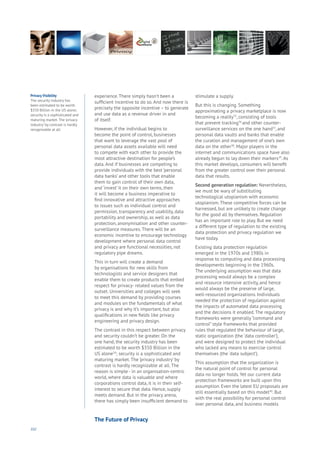 102
experience. There simply hasn’t been a
sufficient incentive to do so. And now there is
precisely the opposite incentive – to generate
and use data as a revenue driver in and
of itself.
However, if the individual begins to
become the point of control, businesses
that want to leverage the vast pool of
personal data assets available will need
to compete with each other to provide the
most attractive destination for people’s
data. And if businesses are competing to
provide individuals with the best ‘personal
data banks’ and other tools that enable
them to gain control of their own data,
and ‘invest’ it on their own terms, then
it will become a business imperative to
find innovative and attractive approaches
to issues such as individual control and
permission, transparency and usability, data
portability and ownership, as well as data
protection, anonymisation and other counter-
surveillance measures. There will be an
economic incentive to encourage technology
development where personal data control
and privacy are functional necessities, not
regulatory pipe dreams.
This in turn will create a demand
by organisations for new skills from
technologists and service designers that
enable them to create products that embed
respect for privacy- related values from the
outset. Universities and colleges will seek
to meet this demand by providing courses
and modules on the fundamentals of what
privacy is and why it’s important, but also
qualifications in new fields like privacy
engineering and privacy design.
The contrast in this respect between privacy
and security couldn’t be greater. On the
one hand, the security industry has been
estimated to be worth $350 Billion in the
US alone34
; security is a sophisticated and
maturing market. The ‘privacy industry’ by
contrast is hardly recognizable at all. The
reason is simple - in an organisation-centric
world, where data is valuable and where
corporations control data, it is in their self-
interest to secure that data. Hence, supply
meets demand. But in the privacy arena,
there has simply been insufficient demand to
stimulate a supply.
But this is changing. Something
approximating a privacy marketplace is now
becoming a reality35
, consisting of tools
that prevent tracking36
and other counter-
surveillance services on the one hand37
, and
personal data vaults and banks that enable
the curation and management of one’s own
data on the other38
. Major players in the
internet and communications space have also
already begun to lay down their markers39
. As
this market develops, consumers will benefit
from the greater control over their personal
data that results.
Second generation regulation: Nevertheless,
we must be wary of substituting
technological utopianism with economic
utopianism. These competitive forces can be
harnessed, but are unlikely to create change
for the good all by themselves. Regulation
has an important role to play. But we need
a different type of regulation to the existing
data protection and privacy regulation we
have today.
Existing data protection regulation
emerged in the 1970s and 1980s in
response to computing and data processing
developments beginning in the 1960s.
The underlying assumption was that data
processing would always be a complex
and resource intensive activity, and hence
would always be the preserve of large,
well-resourced organizations. Individuals
needed the protection of regulation against
the impacts of automated data processing
and the decisions it enabled. The regulatory
frameworks were generally “command and
control” style frameworks that provided
rules that regulated the behaviour of large,
static organization (the ‘data controller’),
and were designed to protect the individual
who lacked any means to exercise control
themselves (the ‘data subject’).
This assumption that the organization is
the natural point of control for personal
data no longer holds. Yet our current data
protection frameworks are built upon this
assumption. Even the latest EU proposals are
still essentially based on this model40
. But
with the real possibility for personal control
over personal data, and business models
Privacy Visibility
The security industry has
been estimated to be worth
$350 Billion in the US alone;
security is a sophisticated and
maturing market. The ‘privacy
industry’ by contrast is hardly
recognizable at all.
The Future of Privacy
 