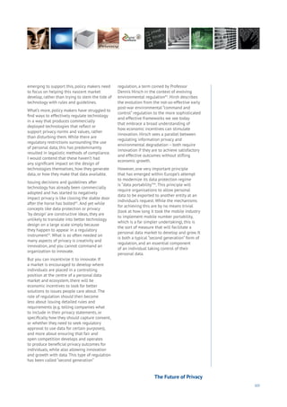 103
emerging to support this, policy makers need
to focus on helping this nascent market
develop, rather than trying to stem the tide of
technology with rules and guidelines.
What’s more, policy makers have struggled to
find ways to effectively regulate technology
in a way that produces commercially
deployed technologies that reflect or
support privacy norms and values, rather
than disturbing them. While there are
regulatory restrictions surrounding the use
of personal data, this has predominantly
resulted in legalistic methods of compliance.
I would contend that these haven’t had
any significant impact on the design of
technologies themselves, how they generate
data, or how they make that data available.
Issuing decisions and guidelines after
technology has already been commercially
adopted and has started to negatively
impact privacy is like closing the stable door
after the horse has bolted41
. And yet while
concepts like data protection or privacy
‘by design’ are constructive ideas, they are
unlikely to translate into better technology
design on a large scale simply because
they happen to appear in a regulatory
instrument42
. What is so often needed on
many aspects of privacy is creativity and
innovation, and you cannot command an
organization to innovate.
But you can incentivize it to innovate. If
a market is encouraged to develop where
individuals are placed in a controlling
position at the centre of a personal data
market and ecosystem, there will be
economic incentives to look for better
solutions to issues people care about. The
role of regulation should then become
less about issuing detailed rules and
requirements (e.g. telling companies what
to include in their privacy statements, or
specifically how they should capture consent,
or whether they need to seek regulatory
approval to use data for certain purposes),
and more about ensuring that fair and
open competition develops and operates
to produce beneficial privacy outcomes for
individuals, while also allowing innovation
and growth with data. This type of regulation
has been called “second generation”
regulation, a term coined by Professor
Dennis Hirsch in the context of evolving
environmental regulation43
. Hirsh describes
the evolution from the not-so-effective early
post-war environmental “command and
control” regulation to the more sophisticated
and effective frameworks we see today
that embrace a broad understanding of
how economic incentives can stimulate
innovation. Hirsch sees a parallel between
regulating information privacy and
environmental degradation – both require
innovation if they are to achieve satisfactory
and effective outcomes without stifling
economic growth.
However, one very important principle
that has emerged within Europe’s attempt
to modernize its data protection regime
is “data portability”44
. This principle will
require organisations to allow personal
data to be exported to another entity at an
individual’s request. While the mechanisms
for achieving this are by no means trivial
(look at how long it took the mobile industry
to implement mobile number portability,
which is a far simpler undertaking), this is
the sort of measure that will facilitate a
personal data market to develop and grow. It
is both a typical “second generation” form of
regulation, and an essential component
of an individual taking control of their
personal data.
The Future of Privacy
 