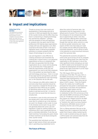 104
Threats to privacy from new trends and
developments in technology look set to
continue in 2020 and beyond. But the impact
of the counter-trends and the effect they may
have in constraining or shaping technology
has received less attention – perhaps
with the exception of law and regulation.
As someone who has spent most of their
professional life helping large organisations
comply with law and regulation, I am often
surprised at the level of faith in the law or
regulation alone in delivering acceptable
outcomes to complex problems like the
impact of technology on our privacy.
Law and regulation is very effective at
creating momentum and movement. By
creating fear in board rooms, it can galvanise
organisations to focus on compliance. But
this does not guarantee that the things
organisations do as a result will be pleasing
to all concerned, even if they appear to
meet the requirements of the law, and
organisations can claim to be fully compliant.
This is the problem we have faced to date
with technology and privacy– there is no lack
of law, legal opinion and guidance; yet there
is continuing dissatisfaction with how things
are, i.e. the outcomes we are left with.
This is because very often policy makers do
not know what those outcomes should be
and it would be a mistake for the law to try
to determine them. While we are capable
of identifying what we don’t like, it’s much
harder to say what we do like - or more to
the point, how we would like the future to
actually look.
It’s therefore a case of sticks and carrots. Hit
the donkey with a stick and the donkey will
move. But it’s unlikely to go in the direction
we want it to. Dangle a carrot under its nose
in the direction we do want it to go, and it
will generally follow the carrot. Law and
regulation is good at creating impetus and
momentum, but it won’t guarantee that we
get to a desirable destination. To do that, we
need incentives. Fortunately, the green shoots
of these incentives can be found among the
other counter-trends.
The possibility that individuals can now
begin to take control of their own personal
data is upending long established norms
about the control of personal data - the
assumption that the organisation is the
default point of control. This is heralding
the emergence of new entrepreneurs that
see an opportunity to strike a new deal
with consumers, offering them control. But
not control simply for its own sake (worthy
though that may be); rather control as a way
to exercise greater autonomy over many
aspects of their lives that today are made
too complex and too difficult by data being
controlled elsewhere. And in doing so, there
is the potential to unlock enormous economic
value from personal data.
This potential for economic disruption to
come to the aid of privacy (if not its complete
rescue) by shifting power over data from the
organisation to the individual is one of the
most significant trends emerging as we look
to 2020. It needs to be harnessed if we want
to shape the development of technology to
preserve the rights enshrined in all the major
human rights instruments.
The 19th August 2014 was the 25th
anniversary of the Web. This year, 2015, is
the 800th anniversary of one of the most
important legal developments in history –
the Magna Carta. The Magna Carta was all
about a shift in power – from the English
King to the nobles, but in defining the
principles for how power is distributed and
constrained, it laid down the foundations
of England’s legal system, and has
influenced legal systems across the world.
In celebration of the 25th anniversary of the
web and the 800th anniversary of the Magna
Carta, Sir Tim Berners-Lee has called for
the creation of a ‘Magna Carta for the Web’
in 201546
, and has declared that we need
to “hardwire the rights to privacy, freedom
of expression, affordable access and net
neutrality into the rules of the game”47
.
This is a fitting aspiration. But just as the
Magna Carta was a response to the shift of
power from King to nobles, hardwiring the
web in order to protect privacy will require
a shift of power over personal data from the
organisation to the individual.
Impact and implications
Aging
Cities
Commerce
Connectivity
Data
Education
Energy
Food
Government
Loyalty
Privacy
Resources
Transport
Travel
Water
Wealth
Work
Health
Learning
Shifting Power To The
Individual
This potential for economic
disruption to come to the
aid of privacy if not its
complete rescue) by shifting
power over data from the
organisation to the individual
is one of the most significant
trends emerging.
The Future of Privacy
 