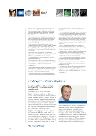 106
Group Privacy Officer and Head of Legal –
Privacy, Security & Content Standards at
Vodafone Group
Lead expert on the Future of Privacy.
Stephen Deadman is a lawyer and privacy
expert. Until recently, he was the Group Privacy
Officer and Head of Legal – Privacy, Security &
Content Standards at Vodafone Group where
he worked on many of the emerging issues for
the mobile and telecoms industry including
geo-location services, the mobile app economy,
Big Data and analytics, identity management,
law enforcement and human rights.
Stephen has also played an active role in
the protection of human rights in the ICT
sector since 2005, working closely with civil
society organisations, academics and ethical
investors. Stephen was the European Chair of
the Public Policy Expert Group of the Liberty
Alliance from 2005-6. He played an active
role in the formation of the Global Network
Initiative in 2008 and in 2009 he helped
found and co-lead the Mobile Privacy
Initiative, a global industry collaboration
managed by the GSMA, designed to create a
framework to advance privacy in the evolving
mobile internet eco-system. More recently
Stephen helped found the Telecoms Industry
Dialogue on Freedom of Expression and
Privacy, which was launched February 2013.
Lead Expert – Stephen Deadman
32
As this recent academic paper illustrates, solutions are
available to many of the privacy problems highlighted
with pervasive technologies -“A Roadmap for IoT/Cloud/
Distributed Sensor Net Privacy Mechanisms”, available at:
http://internet-science.eu/publication/1141 (accessed
15/12/2014)
33
Justin Troutman,“People Want Safe Communications, Not
Usable Cryptography”, MIT Technology Review, available at:
http://www.technologyreview.com/view/533456/people-
want-safe-communications-not-usable-cryptography/
(accessed 12/12/2014)
34
ASIS International,“Groundbreaking Study Finds US
Security Industry to be Worth $350 Billion Market”, available
at: https://www.asisonline.org/News/Press-Room/Press-
Releases/2013/Pages/Groundbreaking-Study-Finds-U.S.-
Security-Industry-to-be-$350-Billion-Market.aspx (accessed
17/12/2014)
35
Mark Little, Ovum,“Personal Data and the Big Trust
Opportunity”, available at: http://www.ovum.com/big-trust-is-
big-datas-missing-dna/ (accessed 10/12/2014)
36
For example, Ghostery, Inc.Website available at: https://
www.ghostery.com/en-GB/
37
For example, devices like the Blackphone are designed to
ensure highly secure and encrypted mobile communications.
Website available at: https://www.blackphone.ch/
38
Supra note 27
39
CNET,“Google to encrypt data on new version of Android by
default”, available at: http://www.cnet.com/uk/news/google-
to-encrypt-data-by-default-on-new-version-of-android/
(accessed 17/12/2014); and see supra note 14.
40
The current draft of the EU Data Protection Regulation
is available at: http://ec.europa.eu/justice/data-protection/
document/review2012/com_2012_11_en.pdf (accessed
17/12/2014)
41
The controversy over the European Court of Justice decision
in the so-called ‘right-to-be-forgotten’ case against Google
is illustrative of this, where traditional data protection rules
are applied to a technology, i.e. search engines, that was
never designed to ‘forget’, to ‘age’ search results, or otherwise
address the privacy issues with indexing against individuals’
names.The European Commission’s Factsheet on the case
is available at: http://ec.europa.eu/justice/data-protection/
files/factsheets/factsheet_data_protection_en.pdf (accessed
12/12/2014)
42
Article 23 (Data Protection by Design and Default) in
the Draft Data Protection Regulation, available at: http://
ec.europa.eu/justice/data-protection/document/review2012/
com_2012_11_en.pdf (accessed 17/12/2014)
43
Dennis D. Hirsch,“Protecting the Inner Environment: what
Privacy Regulation can Learn from Environmental Law”,
available at: http://users.law.capital.edu/dhirsch/articles/
hirschprivacyarticle.pdf (accessed 01/12/2104)
44
Article 18 (Right to Data Portability), available at: http://
ec.europa.eu/justice/data-protection/document/review2012/
com_2012_11_en.pdf (accessed 17/12/2014)
45
For a general description of mobile number portability
- http://en.wikipedia.org/wiki/Mobile_number_portability
(accessed 15/12/2014)
46
“Tim Berners-Lee calls for internet bill of rights to ensure
greater privacy”,The Guardian, available at: http://www.
theguardian.com/technology/2014/sep/28/tim-berners-lee-
internet-bill-of-rights-greater-privacy (accessed 17/12/2014)
47
Supra note 12
The Future of Privacy
 