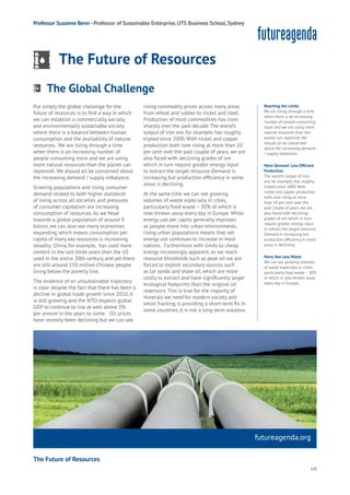 109
futureagenda.org
Privacy
Resources
Work
Health
Learning
Professor Suzanne Benn - Professor of Sustainable Enterprise, UTS Business School, Sydney
The Future of Resources
Put simply the global challenge for the
future of resources is to find a way in which
we can establish a commercially, socially
and environmentally sustainable society
where there is a balance between human
consumption and the availability of natural
resources. We are living through a time
when there is an increasing number of
people consuming more and we are using
more natural resources than the planet can
replenish. We should all be concerned about
the increasing demand / supply imbalance.
Growing populations and rising consumer
demand related to both higher standards
of living across all societies and pressures
of consumer capitalism are increasing
consumption of resources. As we head
towards a global population of around 9
billion, we can also see many economies
expanding which means consumption per
capita of many key resources is increasing
steadily: China, for example, has used more
cement in the last three years than the US
used in the entire 20th century, and yet there
are still around 150 million Chinese people
living below the poverty line.
The evidence of an unsustainable trajectory
is clear despite the fact that there has been a
decline in global trade growth since 2010, it
is still growing and the WTO expects global
GDP to continue to rise at well above 3%
per annum in the years to come. Oil prices
have recently been declining but we can see
rising commodity prices across many areas
from wheat and rubber to nickel and steel.
Production of most commodities has risen
sharply over the past decade. The world’s
output of iron ore, for example, has roughly
tripled since 2000. With nickel and copper
production both now rising at more than 10
per cent over the past couple of years, we are
also faced with declining grades of ore
which in turn require greater energy input
to extract the target resource. Demand is
increasing but production efficiency in some
areas is declining.
At the same time we can see growing
volumes of waste especially in cities,
particularly food waste – 30% of which is
now thrown away every day in Europe. While
energy use per capita generally improves
as people move into urban environments,
rising urban populations means that net
energy use continues to increase in most
nations. Furthermore with limits to cheap
energy increasingly apparent, as we reach
resource thresholds such as peak oil we are
forced to exploit secondary sources such
as tar sands and shale oil, which are more
costly to extract and have significantly larger
ecological footprints than the original oil
reservoirs. This is true for the majority of
minerals we need for modern society and
while fracking is providing a short-term fix in
some countries, it is not a long-term solution.
Reaching the Limits
We are living through a time
when there is an increasing
number of people consuming
more and we are using more
natural resources than the
planet can replenish. We
should all be concerned
about the increasing demand
/ supply imbalance.
More Demand: Less Efficient
Production
The world’s output of iron
ore, for example, has roughly
tripled since 2000. With
nickel and copper production
both now rising at more
than 10 per cent over the
past couple of years, we are
also faced with declining
grades of ore which in turn
require greater energy input
to extract the target resource.
Demand is increasing but
production efficiency in some
areas is declining.
More, Not Less Waste
We can see growing volumes
of waste especially in cities,
particularly food waste – 30%
of which is now thrown away
every day in Europe.
The Global Challenge
Aging
Cities
Commerce
Connectivity
Data
Education
Energy
Food
Government
Loyalty
Privacy
Resources
Transport
Travel
Water
Wealth
Work
Health
Learning
The Future of Resources
 