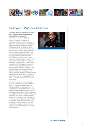 11
Fairleigh S. Dickinson Jr. Professor in Public
Policy, Professor of Psychology, Director,
Stanford Center on Longevity.
Lead expert on the Future of Ageing
Laura L. Carstensen is Professor of
Psychology at Stanford University where
she is the Fairleigh S. Dickinson Jr. Professor
in Public Policy and founding director of
the Stanford Center on Longevity. She is
best known for socioemotional selectivity
theory, a life-span theory of motivation. For
more than twenty years her research has
been supported by the National Institute
on Aging and she was honored with a
MERIT award in 2005. Her most current
empirical research focuses on ways in which
motivational changes influence cognitive
processing. Dr. Carstensen is a fellow in the
Association for Psychological Science, the
American Psychological Association and
the Gerontological Society of America. She
has chaired two studies for the National
Academy of Sciences, resulting in noted
reports The Aging Mind and When I’m 64. She
is a member of the MacArthur Foundation’s
Research Network on an Aging Society and
serves on the National Advisory Council on
Aging to NIA.
Carstensen has won numerous awards,
including the Kleemeier Award, The Kalish
Award for Innovative Research and the
Distinguished Mentorship Award from the
Gerontological Society of America, as well as
the Master Mentor Award from the American
Psychological Association. She was selected
as a Guggenheim Fellow in 2003. In 2011, she
authored A Long Bright Future: Happiness,
Health, and Financial Security in an Age of
Increased Longevity. Carstensen received her
B.S. from the University of Rochester and
her Ph.D. in Clinical Psychology from West
Virginia University. She holds an honorary
doctorate from the Katholieke Universiteit
Leuven, Belgium.
Lead Expert – Prof. Laura Carstensen
The Future of Ageing
 