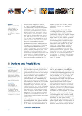 110
With increasing global focus on trying
to (finally) make greater progress at UN
climate talks, key questions are being asked
for the future. Most significantly more are
questioning when the perpetual economic
growth model can be substituted - whether
we can achieve ‘prosperity without growth’
and what role decoupling of these two can
play. With an ever-increasing gap between
rich and poor in most regions of the world,
others are asking what roles will social and
economic instability and unrest play?
More are recognising that better leadership
from government, business and civil society
is required to ensure adequate access to
resources for today and tomorrow’s population
without depleting or devaluing them.As our
individual and collective footprints become
more tangible and better communicated, bold
moves to shift the dial are needed across the
board. New management approaches and
business models are needed that can bring
together advances in IT, industrial ecology
and biotechnology for more sustainable
production.
More specifically, as the principle of the
circular economy gains wider traction and
we see industrial and societal resources
conversations shifting from ‘cradle to grave’ to
the more holistic ‘cradle to cradle’, we need to
better understand what changes are needed
to bring this into the mainstream. We have
to work out how best to see and use waste
as a resource. What changes are required to
industrial processes and how can we best
establish an improved global accounting
system that considers human wellbeing,
resource use and pollution alongside GDP
are two pivotal questions to address. And, at
the same time, we have to fully recognize the
limits to the circular economy if we are to
continue with the forecasted dependency on
fossil fuels as a major energy supply for the
rest of the century.
We know that over the next decade, as there is
a further rise on consumer capitalism across
the developing world, we will continue to see
rising consumption but that in China demand
for some key resources such as copper, steel
and coal will finally peak.With the dual
challenges of rising costs and poorer quality
resources we also know that there will be
improvements made in resource productivity–
both in extraction and use. We also know that
greater digital connectivity and innovation
will have an impact in enabling us to both
reduce the need for some human mobility and
provide greater transparency on how we use
our resources and with what environmental,
social and financial impact.AibBnB and Uber
are just two of the most newsworthy digital
platforms that provide the connectivity for a
more collaborative economy with better use of
material capital.
What we don’t know is whether there will be
fundamental macro shifts that help or hinder
progress. With economists debating whether
or not several major regions are entering, or
will enter, recession and predict stagflation
over the next decade, it is possible we will
see another global, or multi-regional, financial
crisis.Although there were some positive signs
of movement at the Lima UN Climate Change
talks in December 2014, we are unclear as
to whether we will see significant global
response to climate change in the next decade
or if we will need to wait longer before we
reach a tipping point for globally agreed
collective action.At the same time, there may
well be a significant bottom-up groundswell
of opinion in society outside government and
industry that creates a socio-political shift that
recognizes the resource limits problem will
occur before the ecological limits are reached.
Recognising that stemming the tide of rising
consumerism across large tranches of global
society may take some time to reset, potential
solutions on the table already include
improved design of products and services: This
is about moving beyond transitional design for
disassembly and reducing waste production to
more fully embracing the principles of cradle
Decoupling
More are questioning when
the perpetual economic
growth model can be
substituted - whether we
can achieve ‘prosperity
without growth’ and what
role decoupling of these two
can play.
Digital Transparency
We also know that greater
digital connectivity and
innovation will have an
impact in enabling us to both
reduce the need for some
human mobility and provide
greater transparency on how
we use our resources and
with what environmental,
social and financial impact.
Societal Action
There may well be a
significant bottom-up
groundswell of opinion in
society outside government
and industry that creates
a socio-political shift that
recognizes the resource limits
problem will occur before the
ecological limits are reached.
Options and Possibilities
Aging
Cities
Commerce
Connectivity
Data
Education
Energy
Food
Government
Loyalty
Privacy
Resources
Transport
Travel
Water
Wealth
Work
Health
Learning
The Future of Resources
 