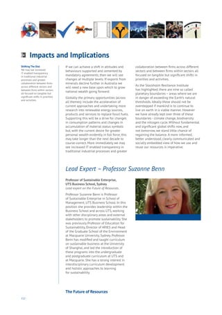 112
Impacts and Implications
Aging
Cities
Commerce
Connectivity
Data
Education
Energy
Food
Government
Loyalty
Privacy
Resources
Transport
Travel
Water
Wealth
Work
Health
Learning
If we can achieve a shift in attitudes and
behaviours supported and cemented by
mandatory agreements, then we will see
changes at multiple levels. If exports from
minerals decline further in Australia we
will need a new base upon which to grow
national wealth going forward.
Globally the primary opportunities (across
all themes) include the acceleration of
current approaches and undertaking more
research into renewable energy sources,
products and services to replace fossil fuels.
Supporting this will be a drive for changes
in consumption patterns and changes in
accumulation of material status symbols
but, with the current desire for greater
personal wealth evidently in full force, this
may take longer than the next decade to
course-correct. More immediately we may
see increased IT enabled transparency in
traditional industrial processes and greater
collaboration between firms across different
sectors and between firms within sectors all
focused on tangible but significant shifts in
priorities and activities.
As the Stockholm Resilience Institute
has highlighted, there are nine so called
planetary boundaries – areas where we are
in danger of exceeding the Earth’s natural
thresholds. Ideally these should not be
overstepped if mankind is to continue to
live on earth in a viable manner. However
we have already lept over three of these
boundaries - climate change, biodiversity
and the nitrogen cycle. Without fundamental
and significant global shifts now, and
not tomorrow, we stand little chance of
regaining the balance. A more informed,
better understood, clearly communicated and
socially embedded view of how we use and
reuse our resources is imperative.
Shifting The Dial
We may see increased
IT enabled transparency
in traditional industrial
processes and greater
collaboration between firms
across different sectors and
between firms within sectors
all focused on tangible but
significant shifts in priorities
and activities.
Professor of Sustainable Enterprise,
UTS Business School, Sydney
Lead expert on the Future of Resources.
Professor Suzanne Benn is Professor
of Sustainable Enterprise in School of
Management, UTS Business School. In this
position she provides leadership within the
Business School and across UTS, working
with other disciplinary areas and external
stakeholders to promote sustainability. She
was previously Professor of Education for
Sustainability, Director of ARIES and Head
of the Graduate School of the Environment
at Macquarie University, Sydney. Professor
Benn has modified and taught curriculum
on sustainable business at the University
of Shanghai, and led the introduction of
these programs into the undergraduate
and postgraduate curriculum at UTS and
at Macquarie. She has a strong interest in
interdisciplinary curriculum development
and holistic approaches to learning
for sustainability.
Lead Expert – Professor Suzanne Benn
The Future of Resources
 
