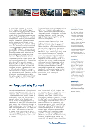 117
Proposed Way Forwardnergy
ood
overnment
yalty
ivacy
esources
Transport
Travel
Water
Wealth
Work
Health
Learning
to movement of people as we continue
further into the digital age. Sharing and
hiring of vehicles may progressively replace
conventional ownership of vehicles. New
models of ridesharing services are emerging
with prospects for hybridization of what we
have previously known as public and private
transport. For example, Uber, a ridesharing
service that uses smartphones to connect
passengers to drivers, was launched in 2010
and is now reportedly available in some 200
cities worldwide with the company valued
at around $18 billion.As e-commerce grows
globally, there are consequences emanating
from developments in the retail sector for
demand for shopping trips as well as the
movement of goods from seller to buyer.
Fundamentally, society has two options.The
first is to accommodate current and perceived
future demand.The second is to shape
the demand for travel by particular means
through both push and pull measures that
encourage behaviour change towards travel
by different modes, at different times and
between different locations; and which may
also encourage less travel and greater reliance
on proximity and digital connectivity.The
first option has proved to be more politically
palatable but tends to be more exposed to
feedback effects arising from supply affecting
rather than only accommodating demand.
The two options can be seen respectively as
‘predict and provide’ (responding to presumed
need) and ‘decide and provide’ (taking the
opportunity to shape change in the face of
uncertain (future) need).
Solutions that the establishment is likely
to give most attention to over the next ten
years will be driven by lock-in effects and
vested interests of the incumbents within the
current regime.They will tend to be seen as
transport solutions for transport problems.
Meanwhile, digital connectivity is giving much
more possibility to ‘bottom-up’ innovation
with a plethora of new ideas and fledgling
products, services and practices in support
of physical and virtual mobility. Not all such
ideas will gain traction and see diffusion and
widespread adoption. However, the scale of
collective possibility and the greater agility
of development may see some startling
developments over the next ten years with
new trends in behaviour emerging. Consider
that ten years ago Facebook and Twitter did
not exist and Skype had only just
been founded.
We now recognise that the provision of new
transport capacity on the supply side does
not simply better accommodate demand. It
can generate additional demand (indeed it
has also been shown that when transport
supply is reduced so too does demand
reduce – traffic can ‘disappear’). Predicting
the demand for new travel and providing for
it can amount to a self-fulfilling prophecy, i.e.
the predicted demand arises through the very
act of providing the capacity. This underlines
that while it may be politically sensitive
to suggest ‘social engineering’, we have a
tremendous opportunity to shape the future
rather than reactively respond to it in terms
of transport.
Data from different parts of the world has
revealed a change in the correlation between
economic activity (measured by Gross
Domestic Product) and transport activity
(measured by road traffic). Against a previous
trend of ‘traffic intensity’ of economic activity
increasing (i.e. more traffic needed per unit
of economic output), in more recent years
this has reversed: the traffic intensity of the
economy is reducing. While this is not fully
understood, it may relate to the changing
makeup of the economies of the countries
concerned (decline in manufacturing and
growth in services), urban agglomeration
effects and the growth in digital connectivity
following the advent of the internet and
world wide web; growth in domestic aviation
Different Pathways
In terms of road transport,
for the decade ahead, we are
set to see much attention
being given to innovation
in transport technology as
a supposed key to cleaner,
more efficient (and safer)
transport. This concerns, in
particular, the prospect for a
growth in electric and hybrid-
fuel vehicles as a share
of the fleet alongside the
introduction of self-driving
vehicles. Meanwhile for
countries with less advanced
transport systems, motor
manufacturers are likely to
focus upon growth in sales of
vehicles based on established
technologies.
Future Options
Fundamentally, society has
two options. The first is to
accommodate current and
perceived future demand.
The second is to shape
the demand for travel by
particular means through
both push and pull measures
that encourage behaviour
change towards travel by
different modes, at different
times and between different
locations.
New Behaviours
The scale of collective
possibility and the greater
agility of development
may see some startling
developments over the next
ten years with new trends in
behaviour emerging.
The Future of Transport
 