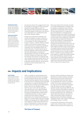 118
Impacts and Implicationsnergy
ood
overnment
yalty
ivacy
esources
Transport
Travel
Water
Wealth
Work
Health
Learning
may also be a factor. This suggests that it may
be possible increasingly to realise economic
prosperity through effective land use
planning and urban development alongside
investment digital infrastructure and services
as an alternative to or complement to the
role of the transport system.
Change can sometimes be dramatic. The
closure of European air space in 2010 as a
result of a volcanic ash cloud from Iceland
is an example; the 2011 earthquake and
tsunami in Japan, is another. However, change
is often much more of a process than an
event and one that is gradual yet powerfully
cumulative over the passage of time. The
world wide web is 25 years old this year. A
growing proportion of the world’s population
has been absorbing the succession of
developments in ICTs over its lifetime to date
into their lifestyles and behaviours. When
we look back over time we can observe how
such change can become transformative. The
move into the motor age was, over a period
of decades, transformative for society and for
transport. Further transformation is all
but inevitable.
Given such lessons from the past, we need
to consider developments in transport that
are aligned to shaping the type of future
society that is desired (by current and also
for future generations). It is important to
give more attention to anticipating the
indirect and longer-term effects of policy and
investment decisions, recognising that effects
can take some time to emerge as individuals
and organisations adapt their behaviours
to evolving conditions. Fundamentally, we
should not be addressing the future of
transport but the future of access. In turn we
should focus strongly on the importance of
what might be termed a triple-access system
of transport, physical proximity and digital
connectivity. We do not know what future
society will want to do or be able to (afford
to) do in relation to access though we do
know people can adapt. We should therefore
focus upon developing a balanced triple-
access system and, accordingly, a balance of
investment and policy support across this
system that may transcend the traditional
remits of government departments.
Transformation Ahead
The move into the motor
age was, over a period of
decades, transformative for
society and for transport.
Further transformation is
all but inevitable.
Triple-Access Solutions
We should therefore
focus upon developing
a balanced triple-access
system and, accordingly, a
balance of investment and
policy support across this
system that may transcend
the traditional remits of
government departments.
There is arguably an unprecedented level
of uncertainty facing the future of transport
with the prospect that the glue that binds
society’s elements together may be mutating.
In the face of such uncertainty and associated
change there is a need for flexibility. This is
especially true of infrastructure development
both in terms of the transport system
itself but also in terms of the associated
land uses that give rise to demand placed
upon the transport system. There are many
examples of stranded assets, underutilised
or abandoned facilities as well as legacy
infrastructure that obstruct adaptive
development. For example the limitations or
legacy of a railway system’s design (its bridge
heights, track gauge, station lengths, stability
of carriages etc.) might mean that there are
limits on being able to increase how many
people or how much goods can be carried
by trains, without building an entirely new
infrastructure. Greater attention therefore
needs to be given to how infrastructure
can be ‘future proofed’ and made ready
to accommodate the needs of a changing
society. This is particularly pertinent to
our cities and to the connections between
cities. We need to be able to reallocate
transport system capacity for different uses.
This may include use by different modes or
transfer of transport system capacity for use
by new building stock or for recreational
‘dwell’ spaces that enhance interaction in
urban environments. Major examples of
pedestrianisation of formerly congested
roadspace include Times Square in New York
and Trafalgar Square in London.
In practice the implications of the issues
raised in this article are that a number of
different future outlooks for transport are
Future Proofing
Greater attention therefore
needs to be given to how
infrastructure can be ‘future
proofed’ and made ready to
accommodate the needs of a
changing society.
The Future of Transport
 