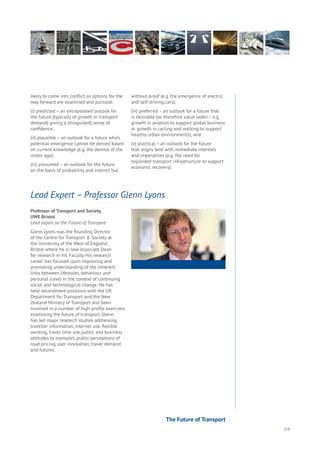 119
Professor of Transport and Society,
UWE Bristol
Lead expert on the Future of Transport.
Glenn Lyons was the founding Director
of the Centre for Transport & Society at
the University of the West of England,
Bristol where he is now Associate Dean
for research in his Faculty. His research
career has focused upon improving and
promoting understanding of the inherent
links between lifestyles, behaviour and
personal travel in the context of continuing
social and technological change. He has
held secondment positions with the UK
Department for Transport and the New
Zealand Ministry of Transport and been
involved in a number of high profile exercises
examining the future of transport. Glenn
has led major research studies addressing
traveller information, internet use, flexible
working, travel time use, public and business
attitudes to transport, public perceptions of
road pricing, user innovation, travel demand
and futures.
Lead Expert – Professor Glenn Lyons
likely to come into conflict as options for the
way forward are examined and pursued:
(i) predicted – an extrapolated outlook for
the future (typically of growth in transport
demand) giving a (misguided) sense of
confidence;
(ii) plausible – an outlook for a future who’s
potential emergence cannot be denied based
on current knowledge (e.g. the demise of the
motor age);
(iii) presumed – an outlook for the future
on the basis of probability and instinct but
without proof (e.g. the emergence of electric
and self-driving cars);
(iv) preferred – an outlook for a future that
is desirable (so therefore value laden – e.g.
growth in aviation to support global business
or growth in cycling and walking to support
healthy urban environments); and
(v) practical – an outlook for the future
that aligns best with immediate interests
and imperatives (e.g. the need for
expanded transport infrastructure to support
economic recovery).
The Future of Transport
 