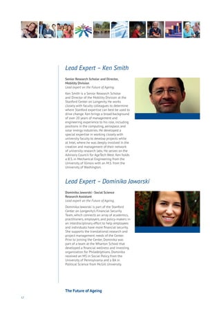 12
Senior Research Scholar and Director,
Mobility Division
Lead expert on the Future of Ageing.
Ken Smith is a Senior Research Scholar
and Director of the Mobility Division at the
Stanford Center on Longevity. He works
closely with faculty colleagues to determine
where Stanford expertise can best be used to
drive change. Ken brings a broad background
of over 20 years of management and
engineering experience to his role, including
positions in the computing, aerospace, and
solar energy industries. He developed a
special expertise in working closely with
university faculty to develop projects while
at Intel, where he was deeply involved in the
creation and management of their network
of university research labs. He serves on the
Advisory Council for AgeTech West. Ken holds
a B.S. in Mechanical Engineering from the
University of Illinois with an M.S. from the
University of Washington.
Lead Expert – Ken Smith
Dominika Jaworski - Social Science
Research Assistant
Lead expert on the Future of Ageing.
Dominika Jaworski is part of the Stanford
Center on Longevity’s Financial Security
Team, which connects an array of academics,
practitioners, employers, and policy-makers in
an interdisciplinary effort to help employees
and individuals have more financial security.
She supports the translational research and
project management needs of the Center.
Prior to joining the Center, Dominika was
part of a team at the Wharton School that
developed a financial wellness and investing
organization for Philadelphians. Dominika
received an MS in Social Policy from the
University of Pennsylvania and a BA in
Political Science from McGill University.
Lead Expert – Dominika Jaworski
The Future of Ageing
 