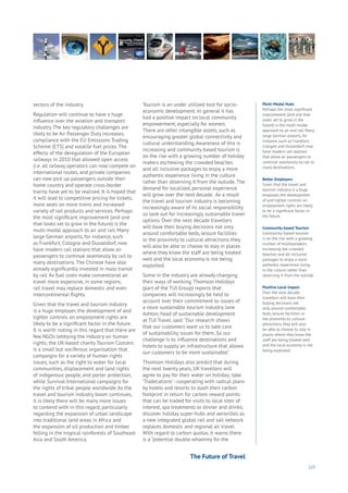 123
sectors of the industry.
Regulation will continue to have a huge
influence over the aviation and transport
industry. The key regulatory challenges are
likely to be Air Passenger Duty increases,
compliance with the EU Emissions Trading
Scheme (ETS) and volatile fuel prices. The
effects of the deregulation of the European
railways in 2010 that allowed open access
(i.e. all railway operators can now compete on
international routes, and private companies
can now pick up passengers outside their
home country and operate cross-border
trains) have yet to be realised. It is hoped that
it will lead to competitive pricing for tickets,
more seats on more trains and increased
variety of rail products and services. Perhaps
the most significant improvement (and one
that looks set to grow in the future) is the
multi-modal approach to air and rail. Many
large German airports, for instance, such
as Frankfurt, Cologne and Dusseldorf, now
have modern rail stations that allow air
passengers to continue seamlessly by rail to
many destinations. The Chinese have also
already significantly invested in mass transit
by rail. As fuel costs make conventional air
travel more expensive, in some regions,
rail travel may replace domestic and even
intercontinental flights.
Given that the travel and tourism industry
is a huge employer, the development of and
tighter controls on employment rights are
likely to be a significant factor in the future.
It is worth noting in this regard that there are
few NGOs lobbying the industry on human
rights; the UK-based charity Tourism Concern
is a small but vociferous organisation that
campaigns for a variety of human rights
issues, such as the right to water for local
communities, displacement and land rights
of indigenous people, and porter protection,
while Survival International campaigns for
the rights of tribal people worldwide. As the
travel and tourism industry boom continues,
it is likely there will be many more issues
to contend with in this regard, particularly
regarding the expansion of urban landscape
into traditional land areas in Africa and
the expansion of oil production and timber
felling in the tropical rainforests of Southeast
Asia and South America.
Tourism is an under utilized tool for socio-
economic development. In general it has
had a positive impact on local community
empowerment, especially for women.
There are other intangible assets, such as
encouraging greater global connectivity and
cultural understanding. Awareness of this is
increasing and community based tourism is
on the rise with a growing number of holiday
makers eschewing the crowded beaches
and all inclusive packages to enjoy a more
authentic experience living in the culture
rather than observing it from the outside. The
demand for localized, personal experience
will grow over the next decade. As a result
the travel and tourism industry is becoming
increasingly aware of its social responsibility
so look out for increasingly sustainable travel
options. Over the next decade travellers
will base their buying decisions not only
around comfortable beds, leisure facilities
or the proximity to cultural attractions, they
will also be able to choose to stay in places
where they know the staff are being treated
well and the local economy is not being
exploited.
Some in the industry are already changing
their ways of working. Thomson Holidays
(part of the TUI Group) reports that
companies will increasingly be held to
account over their commitment to issues of
a more sustainable tourism industry. Jane
Ashton, head of sustainable development
at TUI Travel, said: “Our research shows
that our customers want us to take care
of sustainability issues for them. So our
challenge is to influence destinations and
hotels to supply an infrastructure that allows
our customers to be more sustainable.”
Thomson Holidays also predict that during
the next twenty years, UK travellers will
agree to pay for their water on holiday; take
‘Tradecations’- cooperating with radical plans
by hotels and resorts to slash their carbon
footprint in return for carbon reward points
that can be traded for visits to local sites of
interest, spa treatments or dinner and drinks;
discover holiday super-hubs and aerovilles as
a new integrated global rail and sail network
replaces domestic and regional air travel.
With regard to carbon quotas, it warns there
is a “potential double-whammy for the
Multi-Modal Hubs
Perhaps the most significant
improvement (and one that
looks set to grow in the
future) is the multi-modal
approach to air and rail. Many
large German airports, for
instance, such as Frankfurt,
Cologne and Dusseldorf, now
have modern rail stations
that allow air passengers to
continue seamlessly by rail to
many destinations.
Better Employers
Given that the travel and
tourism industry is a huge
employer, the development
of and tighter controls on
employment rights are likely
to be a significant factor in
the future.
Community-based Tourism
Community-based tourism
is on the rise with a growing
number of holidaymakers
eschewing the crowded
beaches and all-inclusive
packages to enjoy a more
authentic experience living
in the culture rather than
observing it from the outside.
Positive Local Impact
Over the next decade
travellers will base their
buying decisions not
only around comfortable
beds, leisure facilities or
the proximity to cultural
attractions, they will also
be able to choose to stay in
places where they know the
staff are being treated well
and the local economy is not
being exploited.
The Future of Travel
 