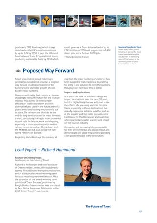 125
Proposed Way Forward
Energy
Food
Government
Loyalty
Privacy
Resources
Transport
Travel
Water
Wealth
Work
Health
Learning
produced a ‘CO2 Roadmap’, which it says
could reduce the UK’s aviation emissions
by up to 24% by 2050. It says the UK could
have between 5 and 12 operational plants
producing sustainable fuels by 2030, which
could generate a Gross Value Added of up to
£265 million in 2030 and support up to 3,400
direct jobs, and a further 1,000 jobs.
1
World Economic Forum
Smart visas, indeed, smart ticketing in
general for mass transit provides a tangible
way forward in addressing some of the
barriers to the seamless growth of cross
border visitor numbers.
Given unpredictable fuel costs in a climate-
challenged world, the future for the aviation
industry must surely lie with greater
efficiencies in the short term and with
alternative fuels used in the future, even if a
global emissions trading mechanism is put
in place. The railways are likely to be the
mid- to long-term solution for mass domestic
transit, particularly linking to intercontinental
airport hubs for leisure, work and shopping,
especially in those countries with modern
railway networks, such as China, Japan and
the Middle East, but also across the high-
speed networks of Europe.
Regarding World Heritage Sites already at
risk from the sheer numbers of visitors, it has
been suggested that charging a tourist levy
for entry is one solution to limit the numbers,
though critics have said this is elitist.
Impacts and Implications
It is uncertain how far climate change will
impact destinations over the next 20 years,
but it is highly likely that we will start to see
the effects of a warming world in this time
frame, especially in those destinations that
already experience extreme weather, such as
at the equator and the poles (as well as the
Caribbean, the Mediterranean and Australia),
where particularly water scarcity will impact
on the tourism industry.
Companies will increasingly be accountable
for their environmental and social impact, and
demonstrate how close they come to providing
a ‘net positive impact’ in the destination.
Founder of Greentraveller.
Lead expert on the Future of Travel.
Richard is the founder and chief executive
of Greentraveller Limited, the digital media
agency for sustainable transport and tourism,
which also runs the award-winning green
holidays website greentraveller.co.uk. He is
the co-author of the award-winning travel
guide book ‘Great Escapes’, published by
Rough Guides. Greentraveller was shortlisted
as Best Online Consumer Publication in the
2013 British Travel Press Awards.
Lead Expert – Richard Hammond
Seamless Cross Border Travel
Smart visas, indeed, smart
ticketing in general for mass
transit provides a tangible
way forward in addressing
some of the barriers to the
seamless growth of cross
border visitor numbers.
The Future of Travel
 