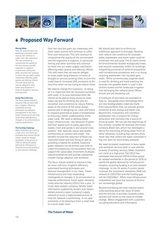 130
Proposed Way Forward
nergy
ood
overnment
oyalty
rivacy
esources
Transport
Travel
Water
Wealth
Work
Health
Learning
Moving Water
Over the next ten years our
waterways and other water
sources will continue to
suffer from over-extraction.
This will continue to
compromise the quality of
the environment and the
organisms it supports.
In particular mining and
other activities will continue
to move into our water supply
catchments affecting water
quality and altering inflows.
This will mean that we
may be obliged to move
water long distances in
times of drought to services
existing cities.
Doing More with Less
The focus should extend to
solutions that do more with
less: irrigation efficiency,
automated farming
techniques and demand
management in our cities.
Smart infrastructure will help
responding intelligently to
changes in its environment to
improve performance.
The Funding Challenge
Water treatment can come at
a high price. The OECD has
estimated that around USD50
trillion would be needed
worldwide in the period to
2030 to satisfy the global
demand for infrastructure.
However, accessing funding is
an ever-present challenge.
Over the next ten years our waterways and
other water sources will continue to suffer
from over-extraction. This will continue to
compromise the quality of the environment
and the organisms it supports. In particular
mining and other activities will continue
to move into our water supply catchments
affecting water quality and altering inflows.
This will mean that we may be obliged
to move water long distances in times of
drought to services existing cities. In turn this
could lead to increased GHG emissions at the
very time when we are trying to reduce these.
We need to change this trajectory. In doing
so it is important that we reconnect ourselves
with water in its pure elemental form. We
should all be able to enjoy access to clean
water, not just for drinking, but also for
recreation and connection to nature. Putting
water at the centre of the urban design
process and re designing our cities and towns
to respond positively to water is fundamental
to ensuring a better understanding of the
water cycle. We need to develop better
Green infrastructures - the networks of green
and blue spaces such as parks, agriculture,
woods, rivers and ponds in and around cities
systems - that replicate nature and enable
communities to connect with water. The
benefits include the reduction of flood risk,
improved health and well being as well as
providing a habitat for wildlife. Extensive
green networks can be formed over time to
create encompassing city ecosystems that can
support the sustainable movement of people,
rebuild biodiversity and provide substantial
climate change adaption and resilience.
The focus should extend to solutions that
do more with less: irrigation efficiency,
automated farming techniques and
demand management in our cities. Smart
infrastructure will help responding
intelligently to changes in its environment to
improve performance. Smart water networks
could save the industry USD12.5bn a year. In
Israel, data analytic company TaKaDu takes
information supplied by sensors and meters
dotted around a water company’s supply
network to build a sophisticated picture of
how the network is performing. It can spot
anomalies in its behaviour from a small leak
to a burst water main.
We should also start to re-think our
traditional approach to drainage. Working
with natural site conditions for example,
water, wastewater and storm water could be
combined into one cycle. The AJ Lewis Centre
for Environmental Studies ecologically treats
and recycles wastewater within its buildings,
integrating processes of wetland ecosystems
with conventional procedures and in so doing
recycling wastewater into reusable grey
water. While conventionally supplied water
is used for drinking and hand washing, the
recycled non-potable water is used in the
Centre’s toilets and for landscape irrigation
and recharging the wetland pond. Others
should and are following suit.
A multitude of new tools are available to
help us. Alongside smart technology there
are new biodegradable materials made
from natural fibres that can provide greater
resilience at less energy and lower cost.
Beyond this, innovations will transform
wastewater into a resource for energy
generation and humidity into a source of
drinking water. We can see the beginnings of
this already; consider, for example, the Israeli
company, Water Gen, which has developed a
device for extracting drinking water from air.
Other advances including fog catchers, thick
mesh nets that collect the water contained in
fog, will soon be more widely adopted.
We need increased investment in basic water
and sanitation services both in new and the
renewal of existing services. Water treatment
can come at a high price.The OECD has
estimated that around USD50 trillion would
be needed worldwide in the period to 2030 to
satisfy the global demand for infrastructure5
.
However, accessing funding is an ever-present
challenge. In the US alone, if current trends
continue, the investment needed by 2040 will
amount to USD195bn and the funding gap
will be USD144bn6
. While most infrastructure
investments are local, the sources of finance
are increasingly global.
Beyond everything we must improve public
understanding about the value of water
and the services it provides. Globally public
opinion still varies on the issue of climate
change. Better engagement with customers
including education and information
The Future of Water
 
