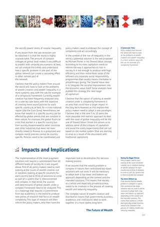 137
A Systematic View
Policy makers from around
the world will have to look
at the problems of wealth
creation and wealth inequality
in a more systemic way, with
the use, for example, of a
complexity framework.
the world’s lowest levels of income inequality.
If any lesson from the last recession can
be obtained it is that the world is highly
unpredictable.The amount of complex
linkages at global level makes it very difficult
to predict with certainty any scenario.At best,
we can analyse the trends and understand
how a specific problem in one part of the
global network can create a cascading effect
in other remote part of
the network.
I believe that the policy makers from around
the world will have to look at the problems
of wealth creation and wealth inequality in a
more systemic way, with the use, for example,
of a complexity framework. Currently, wealth
creation has been frequently analysed only
on a case-by-case basis, with the objective
of creating more sound policies for each
specific country or, at best, for a cross-national
region (like the Euro Zone). Nevertheless, we
know that wealth in a specific country can be
affected by global events that are complex in
their nature, for example, the global financial
crisis that started in a specific country but
then quickly disseminated to other countries
and other industries that were not even
directly linked to finance. In a globalized and
complex world, policies cannot be country-
specific. Policies need to be coordinated, and
policy makers need to embrace the concept of
complexity and act accordingly.
In the context of the rise of inequality in the
world, a potential solution is the one proposed
by Michael Porter in his Shared Value concept.
According to his view, capitalism needs to
rethink the way it approaches its role in
society. It is not enough to produce with high
efficiency and then redistribute some of the
leftovers via corporate social responsibility
programmes that usually means charitable or
philanthropic giving.The Shared Value idea
is to integrate the societal improvement into
the economic value itself. Some analysts have
dubbed this strategy‘the next stage
of capitalism’.
I believe that the option of looking at wealth
creation under a complexity framework is
an area that could have a larger impact in
the long term.However, as this implies that
policy makers need to adopt a new paradigm,
I believe that in the next 5 to 10 years the
most plausible and realistic approach to deal
with the issue of global inequality will be the
one of Shared Value. I think this allows us to
address some of the critiques of capitalism
and avoid the costly experiments that are not
based on the market system (that are starting
to arise as a result of the discontent with
traditional capitalism).
Seeing the Bigger Picture
Policy makers need to start
looking at the issues of wealth
creation not in isolation,looking
at specific solutions for each
country but to think of solutions
to come as part of a system that
is interconnected and complex.
Top-down,Bottom-up
If we assume that the wealth
problem is complex in nature,
then centralised top-down
solutions will not work.It will be
necessary to adopt both a top-
down and bottom-up approach
depending on the context and
the intended solutions.This
means that society as a whole
and especially private business,
needs to be involved in the
process of creating wealth and
reducing inequality.
Impacts and Implications
nergy
ood
overnment
oyalty
rivacy
esources
Transport
Travel
Water
Wealth
Work
Health
Learning
The implementation of the most pragmatic
solutions will require a commitment from all
different levels of society.As it was argued
above, first of all, policy makers need to start
looking at the issues of wealth creation not
in isolation, looking at specific solutions for
each country but to think of solutions to come
as part of a system that is interconnected
and complex. In that sense, the sources
and determinants of global wealth under a
complex framework need to be analysed.This
is a challenge that requires a commitment
from top academics in the world to produce
new pieces of research that focus on wealth
complexity.This type of research will then
inform the policy makers, who then have the
important task to decentralise the decision
making process.
If we assume that the wealth problem is
complex in nature, then centralised top-down
solutions will not work. It will be necessary
to adopt both a top-down and bottom-up
approach depending on the context and the
intended solutions.This means that society
as a whole and especially private business,
needs to be involved in the process of creating
wealth and reducing inequality.
The complex nature of wealth creation and
distribution means that governments, business,
academics and institutions need to work
together in a more stable, long-term
The Future of Wealth
 