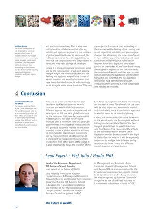 138
and institutionalised way.This is why, new
institutions for collaboration that offer an
holistic and systemic approach to the problem
of global wealth will need to be created. Old
institutions may not have the capabilities to
embrace the complex nature of the problem at
hand, and may resist change of paradigm.
Maybe it is more appropriate to consider what
will be the consequences if we don’t adopt a
new paradigm.The main consequence of not
dealing in a systemic way with the issues of
wealth creation and wealth distribution that
have been described above, is an increasingly
social struggle inside some countries.This may
create political pressure that, depending on
the context and the history of the country, may
result in political instability and even regime
change. Not addressing the issues could result
in new political experiments that could reject
capitalism and reintroduce authoritarian
regimes based on a tight and centralized
control of the market.As we know from history,
these types of regime are not the solution to
the problems of wealth and they are certainly
not an alternative to capitalism. On the other
hand, it is also clear that the way capitalist
economies have been handling wealth
inequality, often ignoring it, is not sustainable
and need to be revisited.
Head of the Economics Department,
IDE Business School, Ecuador
Lead expert on the Future of Wealth.
Julio Prado is Professor of National
Competitiveness & Managerial Economics,
Research Director and Head of the Economics
Department at the IDE Business School
in Ecuador. He is also a teaching fellow
and member of the “Microeconomics of
Competitiveness” network at Harvard
Business School. He gained his PhD
in Management and Economics from
Lancaster University Management School
and, beyond IDE, is also a consultant to the
Ecuadorian Government on projects related
to competitiveness and industry analysis.
He was recognized by “America Economía”
magazine as one of the best lecturers in
Latin-American business schools in 2012.
Lead Expert – Prof. Julio J. Prado, PhD.
Conclusion
nergy
ood
overnment
oyalty
rivacy
esources
Transport
Travel
Water
Wealth
Work
Health
Learning
We need to create an international task
force that tackles the issues of wealth
creation and wealth distribution under
different approaches, embracing new and old
paradigms to find the best global solutions
for the problems that have become evident
in recent years. This task force will be
financed over a minimum time of 5 years by
governments or multilateral institutions and
will produce academic reports on the most
pressing issues of global wealth. It will not
be dominated by mainstream economists,
nor by economist from OECD countries. It
is important to incorporate the views from
researchers from other parts of the world. It
is also important to focus the research of this
task force in pragmatic solutions and not only
on theoretical ones. The diversity of the team
will be also important; economists should
not dominate it, since a true holistic approach
to wealth needs to be interdisciplinary.
Finally, the debate over the future of wealth
in the world would not be complete without
taking into account the effects of the two
biggest global crises on wealth creation
and distribution. The causes and the effects
of the Great Depression and the Great
Recession need to be reassessed in the light
of their effect on wealth. It will be especially
important to analyse how different policy
responses to those crises, also affected
wealth creation and distribution.
Reassessment of Causes
and Effects
The causes and the effects
of the Great Depression and
the Great Recession need to
be reassessed in the light of
their effect on wealth. It will
be especially important to
analyse how different policy
responses to those crises,
also affected wealth creation
and distribution.
Avoiding Unrest
The main consequence of
not dealing in a systemic
way with the issues of
wealth creation and wealth
distribution is an increasingly
social struggle inside some
countries. This may create
political pressure that,
depending on the context
and the history of the country,
may result in political
instability and even regime
change.
The Future of Wealth
 