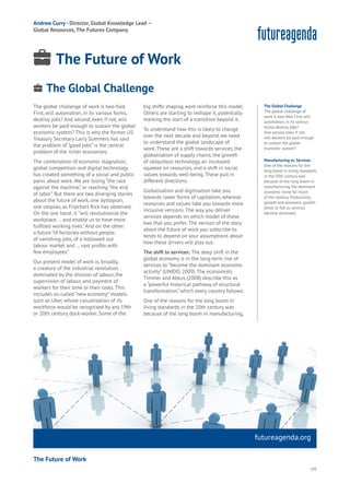 141
Water
Wealth
Work
Health
Learning
The global challenge of work is two-fold.
First, will automation, in its various forms,
destroy jobs? And second, even if not, will
workers be paid enough to sustain the global
economic system? This is why the former US
Treasury Secretary Larry Summers has said
the problem of “good jobs” is the central
problem of the richer economies.
The combination of economic stagnation,
global competition and digital technology
has created something of a social and public
panic about work. We are losing “the race
against the machine,” or reaching “the end
of labor”. But there are two diverging stories
about the future of work, one dystopian,
one utopian, as Flipchart Rick has observed.
On the one hand: it “will revolutionise the
workplace … and enable us to have more
fulfilled working lives.” And on the other:
a future “of factories without people,
of vanishing jobs, of a hollowed out
labour market and … vast profits with
few employees.”
Our present model of work is, broadly,
a creature of the industrial revolution,
dominated by the division of labour, the
supervision of labour, and payment of
workers for their time or their tasks. This
includes so-called “new economy” models
such as Uber, whose casualisation of its
workforce would be recognised by any 19th
or 20th century dock-worker. Some of the
big shifts shaping work reinforce this model.
Others are starting to reshape it, potentially
marking the start of a transition beyond it.
To understand how this is likely to change
over the next decade and beyond, we need
to understand the global landscape of
work. These are a shift towards services, the
globalisation of supply chains, the growth
of ubiquitous technology, an increased
squeeze on resources, and a shift in social
values towards well-being. These pull in
different directions.
Globalisation and digitisation take you
towards rawer forms of capitalism, whereas
resources and values take you towards more
inclusive versions. The way you deliver
services depends on which model of these
two that you prefer. The version of the story
about the future of work you subscribe to
tends to depend on your assumptions about
how these drivers will play out.
The shift to services: The deep shift in the
global economy is in the long-term rise of
services to “become the dominant economic
activity” (UNIDO, 2009). The economists
Timmer and Akkus (2008) describe this as
a “powerful historical pathway of structural
transformation,” which every country follows.
One of the reasons for the long boom in
living standards in the 20th century was
because of the long boom in manufacturing,
futureagenda.org
The Global Challenge
The global challenge of
work is two-fold. First, will
automation, in its various
forms, destroy jobs?
And second, even if not,
will workers be paid enough
to sustain the global
economic system?
Manufacturing vs. Services
One of the reasons for the
long boom in living standards
in the 20th century was
because of the long boom in
manufacturing, the dominant
economic trend for much
of the century. Productivity
growth and economic growth
tends to fall as services
become dominant.
The Global Challenge
Energy
Food
Government
Loyalty
Privacy
Resources
Transport
Travel
Water
Wealth
Work
Health
Learning
Andrew Curry - Director, Global Knowledge Lead –
Global Resources,The Futures Company.
The Future of Work
The Future of Work
 