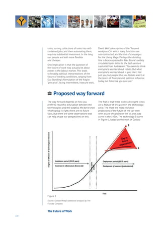 144
tasks, turning collections of tasks into self-
contained jobs, and then automating them,
requires substantial investment. In the long
run, people are both more flexible
and cheaper.
One implication is that the question of
the future of work may actually be about
power in the labour market. This leads
to broadly political interpretations of the
future of working conditions, ranging from
Guy Standing’s formulation of the fragile
“precariat”, facing intermittent, insecure work,
David Weil’s description of the “fissured
workplace”, in which many functions are
sub-contracted, and the rise of campaigns
for the Living Wage. Perhaps the dividing
line is best-expressed in Alex Payne’s widely
circulated open letter to the tech venture
capitalist Marc Andreesen: “You seem to think
everyone’s worried about robots. But what
everyone’s worried about is you, Marc. Not
just you, but people like you. Robots aren’t at
the levers of financial and political influence
today, but folks like you sure are.”
Proposed way forward
Aging
Cities
Commerce
Connectivity
Data
Education
Energy
Food
Government
Loyalty
Privacy
Resources
Transport
Travel
Water
Wealth
Work
Health
Learning
The way forward depends on how you
prefer to read this bifurcation between the
technologists and the sceptics. We don’t know
which group is right: there are no future
facts. But there are some observations that
can help shape our perspectives on this.
The first is that these widely divergent views
are a feature of this point in the technology
cycle. The most the most excitable
projections of the future of the car were
seen at just this point on the oil and auto
curve in the 1950s. The technology S-curve
in Figure 1, based on the work of Carlota
Figure 1
Source: Carlota Perez/ additional analysis by The
Futures Company
The Future of Work
 