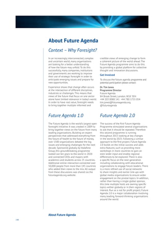 148
In an increasingly interconnected, complex
and uncertain world, many organisations
are looking for a better understanding
of how the future may unfold. To do this
successfully, many companies, institutions
and governments are working to improve
their use of strategic foresight in order to
anticipate emerging issues and prepare for
new opportunities.
Experience shows that change often occurs
at the intersection of different disciplines,
industries or challenges. This means that
views of the future that focus on one sector
alone have limited relevance in today’s world.
In order to have real value, foresight needs
to bring together multiple informed and
credible views of emerging change to form
a coherent picture of the world ahead. The
Future Agenda programme aims to do this
by providing a global platform for collective
thought and innovation discussions.
Get Involved
To discuss the future agenda programme and
potential participation please contact:
Dr.Tim Jones
Programme Director
Future Agenda
84 Brook Street, London. W1K 5EH
+44 203 0088 141 +44 780 1755 054
tim.jones@futureagenda.org
@futureagenda
The Future Agenda is the world’s largest open
foresight initiative. It was created in 2009 to
bring together views on the future from many
leading organizations. Building on expert
perspectives that addressed everything from
the future of health to the future of money,
over 1500 organizations debated the big
issues and emerging challenges for the next
decade. Sponsored globally by Vodafone
Group, this groundbreaking programme
looked out ten years to the world in 2020
and connected CEOs and mayors with
academics and students across 25 countries.
Additional online interaction connected over
50,000 people from more than 145 countries
who added their views to the mix. All output
from these discussions was shared via the
futureagenda.org website.
The success of the first Future Agenda
Programme stimulated several organizations
to ask that it should be repeated. Therefore
this second programme is running
throughout 2015 looking at key changes
in the world by 2025. Following a similar
approach to the first project, Future Agenda
2.0 builds on the initial success and adds
extra features, such as providing more
workshops in more countries to gain an
even wider input and enable regional
differences to be explored. There is also
a specific focus on the next generation
including collaborating with educational
organizations to engage future leaders. There
is a more refined use of social networks
to share insights and earlier link-ups with
global media organizations to ensure wider
engagement on the pivotal topics. In addition,
rather than having a single global sponsor,
this time multiple hosts are owning specific
topics wither globally or in their regions of
interest. Run as a not for profit project, Future
Agenda 2.0 is a major collaboration involving
many leading, forward-thinking organisations
around the world.
Context – Why Foresight?
About Future Agenda
About Future Agenda
Future Agenda 1.0 Future Agenda 2.0
 