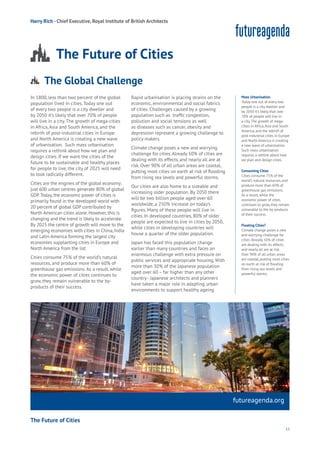 15
Aging
Cities
Commerce
Connectivity
Data
Education
Energy
Food
Government
Loyalty
Privacy
Resources
Transport
Travel
Water
Wealth
Work
Health
Learning
In 1800, less than two percent of the global
population lived in cities. Today one out
of every two people is a city dweller and
by 2050 it’s likely that over 70% of people
will live in a city. The growth of mega-cities
in Africa, Asia and South America, and the
rebirth of post-industrial cities in Europe
and North America is creating a new wave
of urbanisation. Such mass urbanisation
requires a rethink about how we plan and
design cities. If we want the cities of the
future to be sustainable and healthy places
for people to live, the city of 2025 will need
to look radically different.
Cities are the engines of the global economy:
just 600 urban centres generate 80% of global
GDP.Today, the economic power of cities is
primarily found in the developed world with
20 percent of global GDP contributed by
North American cities alone. However, this is
changing and the trend is likely to accelerate.
By 2025 the centre of growth will move to the
emerging economies with cities in China, India
and Latin America forming the largest city
economies supplanting cities in Europe and
North America from the list.
Cities consume 75% of the world’s natural
resources, and produce more than 60% of
greenhouse gas emissions. As a result, while
the economic power of cities continues to
grow, they remain vulnerable to the by-
products of their success.
Rapid urbanisation is placing strains on the
economic, environmental and social fabrics
of cities. Challenges caused by a growing
population such as traffic congestion,
pollution and social tensions as well
as diseases such as cancer, obesity and
depression represent a growing challenge to
policy makers.
Climate change poses a new and worrying
challenge for cities.Already 50% of cities are
dealing with its effects, and nearly all are at
risk. Over 90% of all urban areas are coastal,
putting most cities on earth at risk of flooding
from rising sea levels and powerful storms.
Our cities are also home to a sizeable and
increasing older population. By 2050 there
will be two billion people aged over 60
worldwide, a 250% increase on today’s
figures. Many of these people will live in
cities. In developed countries, 80% of older
people are expected to live in cities by 2050,
while cities in developing countries will
house a quarter of the older population.
Japan has faced this population change
earlier than many countries and faces an
enormous challenge with extra pressure on
public services and appropriate housing. With
more than 30% of the Japanese population
aged over 60 – far higher than any other
country - Japanese architects and planners
have taken a major role in adapting urban
environments to support healthy ageing
futureagenda.org
The Future of Cities
The Global Challenge
Aging
Cities
Commerce
Connectivity
Data
Education
Energy
Food
Government
Loyalty
Privacy
Resources
Transport
Travel
Water
Wealth
Work
Health
Learning
Harry Rich - Chief Executive, Royal Institute of British Architects
The Future of Cities
Mass Urbanisation
Today one out of every two
people is a city dweller and
by 2050 it’s likely that over
70% of people will live in
a city.The growth of mega-
cities in Africa,Asia and South
America, and the rebirth of
post-industrial cities in Europe
and North America is creating
a new wave of urbanisation.
Such mass urbanisation
requires a rethink about how
we plan and design cities.
Consuming Cities
Cities consume 75% of the
world’s natural resources, and
produce more than 60% of
greenhouse gas emissions.
As a result, while the
economic power of cities
continues to grow, they remain
vulnerable to the by-products
of their success.
Floating Cities?
Climate change poses a new
and worrying challenge for
cities.Already 50% of cities
are dealing with its effects,
and nearly all are at risk.
Over 90% of all urban areas
are coastal, putting most cities
on earth at risk of flooding
from rising sea levels and
powerful storms.
 