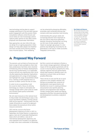 17
new technology and big data to support
strategic planning of a city and help improve
public engagement with the process. Public
consultation software, online forums and
social media are now increasingly used to
capture public opinion to test ideas, evolve
proposals and disseminate information.
New approaches can also inform the way
we design for an ageing population. Urban
design can help older people live healthier
and more socially active lives by creating
more inclusive spaces. Their wellbeing
can be enhanced by designing affordable,
accessible, well-connected housing that
connects with local amenities more directly.
Understanding this group’s needs will
increasingly become more important at
the city-scale to help local authorities
develop innovative housing that can bring
out the most of older people but also
impact on younger age groups in a very
positive way. Designing inclusively for all
generations is the way to create successful
integrated communities.
The planners and architects of tomorrow will
have a range of tools available to them that
their predecessors had likely never dreamed
of. Predicting which of thwese developments
will be truly transformative is an impossible
science and will vary significantly from city to
city. But exploring the potential implications
and applications of a range of technologies
will highlight the range of possibilities ahead
of us - leaving us both prepared and in a
position to better control the fate of cities.
In order to do so successfully, it will
be crucial to retain a focus on utilising
technology as a means to anticipate and
manage change within urban areas to create
and maintain good quality sustainable
environments.
We will need measures at the national level
to help enable new technology to play a role
across boundaries. Globally, a strong cultural
shift will be required – moving away from the
model of business as usual to an approach
that enables the economy to thrive within
resource constraints.
2015 will be crucial to the future
development trajectory of cities in 2025. In
September, the United Nations is expected to
agree a new set of Sustainable Development
Goals which will define a new set of
international development objectives, one
area expected to be included is an objective
to make cities more sustainable. In December,
the Paris summit will attempt to finalise a
new climate change agreement. Although the
impact of the two global agreements will be
crucial in ensuring future prosperity for cities,
national, regional and local governments
should seek anyway to develop smart city
solutions to ensure cities can be future-
proofed effectively.
There will be no one size fits all or quick
solutions to the complex interests and
failings accumulated over centuries of
development. Local governments will
therefore be crucial in creating ambitious
and proactive area-specific planning
policies and programmes that integrate
climate change, public health and ageing
population priorities into planning policies
and development to achieve a long-term
approach.
New Models and Measures
We will need measures at the
national level to help enable
new technology to play a role
across boundaries. Globally,
a strong cultural shift will
be required – moving away
from the model of business
as usual to an approach
that enables the economy
to thrive within resource
constraints.
Proposed Way Forward
Aging
Cities
Commerce
Connectivity
Data
Education
Energy
Food
Government
Loyalty
Privacy
Resources
Transport
Travel
Water
Wealth
Work
Health
Learning
The Future of Cities
 