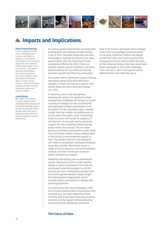 18
People-Powered Planning
In an era where the public
voice is becoming easier
to access and harder to
suppress, it will become
increasingly hard to generate
support for new initiatives
without taking public views
into account… City leaders,
planners and designers
will need to incorporate
continuous feedback loops
that provide information
about a range of social,
economic and environmental
changes into their thinking
to maintain public and
political support.
Lasting Design
[We need] a shift toward
a circular economy that is
restorative, both naturally and
technically. Buildings have to
be built to anticipate future
change, rather than using
design standards based on
existing conditions.improve
performance.
If a strong global commitment to sustainable
development and tackling climate change
is set in 2015, and bold leadership and new
technology is fostered by national and local
governments; the city could start to look
completely different by 2025. Cities can
become cleaner, greener, healthier and more
pleasant places to live, while still driving
economic growth and fostering innovation.
This comes with a significant caveat. Creating
new places proactively and with future
changes in mind will require a culture shift
within those who plan, build and design
our cities.
In planning, more multi-disciplinary
thinking will need to be applied to urban
development strategies and design, to ensure
a variety of changes can be accounted for
and addressed. Greater participation from
the public will be required to gain a deeper
insight into their needs and preferences. In
an era where the public voice is becoming
easier to access and harder to suppress, it
will become increasingly hard to generate
support for new initiatives without taking
public views into account. The era when
planners, architects and builders could create
new cities from a blank canvas without heed
to the social or environmental impacts is
over. City leaders, planners and designers
will need to incorporate continuous feedback
loops that provide information about a
range of social, economic and environmental
changes into their thinking to maintain
public and political support.
Modelling and testing various approaches
will be important to arrive at the optimal
design or policy intervention. This will not
only require new technologies to aid this
process, but also a willingness among local
and central governments to adopt longer-
term development approaches, and to
increase public participation in design and
planning processes.
In construction, this will necessitate a shift
to a circular economy that is restorative, both
naturally (e.g. one that replenishes fresh
drinking water) and technically (e.g. building
materials can be reused without polluting
the environment). Buildings would also
have to be built to anticipate future change,
rather than using design standards based
on existing conditions. History has taught
us that the cities which fail to react to the
changing world face decline. With the tools
at their disposal today, cities have never been
better equipped to rise to the challenge.
Their success in 2025 and beyond will be
determined by how well they do so.
Impacts and Implications
Aging
Cities
Commerce
Connectivity
Data
Education
Energy
Food
Government
Loyalty
Privacy
Resources
Transport
Travel
Water
Wealth
Work
Health
Learning
The Future of Cities
 