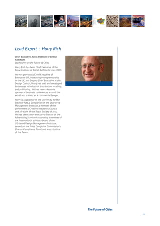 19
Chief Executive, Royal Institute of British
Architects
Lead expert on the Future of Cities.
Harry Rich has been Chief Executive of the
Royal Institute of British Architects since 2009.
He was previously Chief Executive of
Enterprise UK, increasing entrepreneurship
in the UK, and Deputy Chief Executive at the
Design Council. Harry has lead and developed
businesses in industrial distribution, retailing
and publishing. He has been a keynote
speaker at business conferences around the
world and trained as a commercial lawyer.
Harry is a governor of the University for the
Creative Arts, a Companion of the Chartered
Management Institute, a member of the
government’s Creative Industries Council
and a Fellow of the Royal Society of Arts.
He has been a non-executive director of the
Advertising Standards Authority, a member of
the international advisory board of the
US-based Design Management Institute,
served on the Press Complaint Commission’s
Charter Compliance Panel and was a Justice
of the Peace.
Lead Expert – Harry Rich
The Future of Cities
 