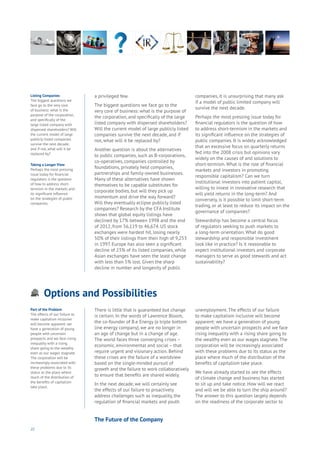 22
Options and Possibilities
Aging
Cities
Commerce
Connectivity
Data
Education
Energy
Food
Government
Loyalty
Privacy
Resources
Transport
Travel
Water
Wealth
Work
Health
Learning
a privileged few.
The biggest questions we face go to the
very core of business: what is the purpose of
the corporation, and specifically of the large
listed company with dispersed shareholders?
Will the current model of large publicly listed
companies survive the next decade, and if
not, what will it be replaced by?
Another question is about the alternatives
to public companies, such as B-corporations,
co-operatives, companies controlled by
foundations, privately held companies,
partnerships and family-owned businesses.
Many of these alternatives have shown
themselves to be capable substitutes for
corporate bodies, but will they pick up
momentum and drive the way forward?
Will they eventually eclipse publicly listed
companies? Research by the CFA Institute
shows that global equity listings have
declined by 17% between 1998 and the end
of 2012, from 56,119 to 46,674. US stock
exchanges were hardest hit, losing nearly
50% of their listings from their high of 9,253
in 1997. Europe has also seen a significant
decline of 23% of its listed companies, while
Asian exchanges have seen the least change
with less than 5% lost. Given the sharp
decline in number and longevity of public
companies, it is unsurprising that many ask
if a model of public limited company will
survive the next decade.
Perhaps the most pressing issue today for
financial regulators is the question of how
to address short-termism in the markets and
its significant influence on the strategies of
public companies. It is widely acknowledged
that an excessive focus on quarterly returns
fed into the 2008 crisis but opinions vary
widely on the causes of and solutions to
short-termism. What is the role of financial
markets and investors in promoting
responsible capitalism? Can we turn
institutional investors into patient capital,
willing to invest in innovative research that
will yield returns in the long-term? And
conversely, is it possible to limit short-term
trading, or at least to reduce its impact on the
governance of companies?
Stewardship has become a central focus
of regulators seeking to push markets to
a long-term orientation. What do good
stewardship and responsible investment
look like in practice? Is it reasonable to
expect institutional investors and corporate
managers to serve as good stewards and act
sustainability?
Listing Companies
The biggest questions we
face go to the very core
of business: what is the
purpose of the corporation,
and specifically of the
large listed company with
dispersed shareholders? Will
the current model of large
publicly listed companies
survive the next decade,
and if not, what will it be
replaced by?
Taking a Longer View
Perhaps the most pressing
issue today for financial
regulators is the question
of how to address short-
termism in the markets and
its significant influence
on the strategies of public
companies.
Part of the Problem
The effects of our failure to
make capitalism inclusive
will become apparent: we
have a generation of young
people with uncertain
prospects and we face rising
inequality with a rising
share going to the wealthy
even as our wages stagnate.
The corporation will be
increasingly associated with
these problems due to its
status as the place where
much of the distribution of
the benefits of capitalism
take place.
There is little that is guaranteed but change
is certain. In the words of Lawrence Bloom,
the co-founder of B.e Energy (a triple bottom
line energy company), we are no longer in
an age of change but in a change of age.
The world faces three converging crises –
economic, environmental and social – that
require urgent and visionary action. Behind
these crises are the failure of a worldview
based on the single-minded pursuit of
growth and the failure to work collaboratively
to ensure that benefits are shared widely.
In the next decade, we will certainly see
the effects of our failure to proactively
address challenges such as inequality, the
regulation of financial markets and youth
unemployment. The effects of our failure
to make capitalism inclusive will become
apparent: we have a generation of young
people with uncertain prospects and we face
rising inequality with a rising share going to
the wealthy even as our wages stagnate. The
corporation will be increasingly associated
with these problems due to its status as the
place where much of the distribution of the
benefits of capitalism take place.
We have already started to see the effects
of climate change and business has started
to sit up and take notice. How will we react
and will we be able to turn the ship around?
The answer to this question largely depends
on the readiness of the corporate sector to
The Future of the Company
 