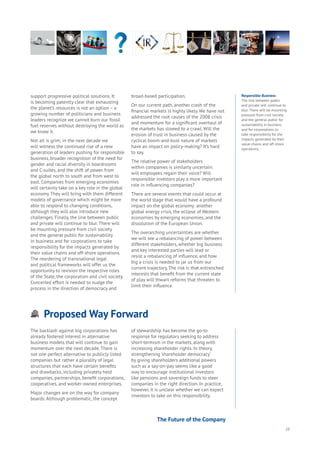 23
Proposed Way Forward
Aging
Cities
Commerce
Connectivity
Data
Education
Energy
Food
Government
Loyalty
Privacy
Resources
Transport
Travel
Water
Wealth
Work
Health
Learning
support progressive political solutions. It
is becoming patently clear that exhausting
the planet’s resources is not an option – a
growing number of politicians and business
leaders recognize we cannot burn our fossil
fuel reserves without destroying the world as
we know it.
Not all is grim; in the next decade we
will witness the continued rise of a new
generation of leaders pushing for responsible
business, broader recognition of the need for
gender and racial diversity in boardrooms
and C-suites, and the shift of power from
the global north to south and from west to
east. Companies from emerging economies
will certainly take on a key role in the global
economy. They will bring with them different
models of governance which might be more
able to respond to changing conditions,
although they will also introduce new
challenges. Finally, the line between public
and private will continue to blur. There will
be mounting pressure from civil society
and the general public for sustainability
in business and for corporations to take
responsibility for the impacts generated by
their value chains and off-shore operations.
The reordering of transnational legal
and political frameworks will offer us the
opportunity to revision the respective roles
of the State, the corporation and civil society.
Concerted effort is needed to nudge the
process in the direction of democracy and
broad-based participation.
On our current path, another crash of the
financial markets is highly likely. We have not
addressed the root causes of the 2008 crisis
and momentum for a significant overhaul of
the markets has slowed to a crawl. Will the
erosion of trust in business caused by the
cyclical boom-and-bust nature of markets
have an impact on policy-making? It’s hard
to say.
The relative power of stakeholders
within companies is similarly uncertain:
will employees regain their voice? Will
responsible investors play a more important
role in influencing companies?
There are several events that could occur at
the world stage that would have a profound
impact on the global economy: another
global energy crisis, the eclipse of Western
economies by emerging economies, and the
dissolution of the European Union.
The overarching uncertainties are whether
we will see a rebalancing of power between
different stakeholders, whether big business
and key interested parties will lead or
resist a rebalancing of influence, and how
big a crisis is needed to jar us from our
current trajectory. The risk is that entrenched
interests that benefit from the current state
of play will thwart reforms that threaten to
limit their influence.
The backlash against big corporations has
already fostered interest in alternative
business models that will continue to gain
momentum over the next decade. There is
not one perfect alternative to publicly listed
companies but rather a plurality of legal
structures that each have certain benefits
and drawbacks, including privately held
companies, partnerships, benefit corporations,
cooperatives, and worker-owned enterprises.
Major changes are on the way for company
boards. Although problematic, the concept
of stewardship has become the go-to
response for regulators seeking to address
short-termism in the markets, along with
increasing shareholder rights. In theory,
strengthening ‘shareholder democracy’
by giving shareholders additional powers
such as a say-on-pay seems like a good
way to encourage institutional investors
like pensions and sovereign funds to steer
companies in the right direction. In practice,
however, it is unclear whether we can expect
investors to take on this responsibility.
Responsible Business
The line between public
and private will continue to
blur. There will be mounting
pressure from civil society
and the general public for
sustainability in business
and for corporations to
take responsibility for the
impacts generated by their
value chains and off-shore
operations.
The Future of the Company
 