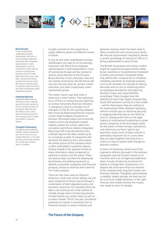 24
Board Diversity
It may be that other
stakeholders besides
shareholders will take on
an increasingly important
role. Board level employee
representation is well
established in much of
continental Europe and has
started to receive some
attention at the EU level.
Board diversity is also a key
topic now and will almost
certainly be into the future.
We may see reserved seats
for women, visible minorities,
and other traditionally under-
represented groups.
Integrated Reporting
Integrated Reporting was
devised less than a decade
ago but has been picked up
by an increasing number of
companies who welcome
the ability to tell a story
about the whole picture of
the company, which is often
overlooked in quarterly
reports.
Thoughtful Policymaking
Thoughtful policymaking is
needed; indeed, perhaps the
best we can do is to try to
‘nudge’ behaviour in the right
direction and closely monitor
the results, ever ready to
react to changes.
A slight variation on this would be to
assign different powers to different classes
of shares.
It may be that other stakeholders besides
shareholders will take on an increasingly
important role. Board level employee
representation is well established in much
of continental Europe and has started to
receive some attention at the EU level.
Board diversity is also a key topic now and
will almost certainly be into the future. We
may see reserved seats for women, visible
minorities, and other traditionally under-
represented groups.
The classic maxim says that what is
measured is what matters. The traditional
focus of firms on measuring and reporting
on almost exclusively financial indicators
is changing to look at a broader set of
indicators. In the EU, the recently adopted
Non-Financial Reporting Directive requires
certain large European companies to
disclose information about environmental
matters, social and employee-related
matters, respect for human rights, anti-
corruption and bribery matters. Integrated
Reporting (<IR>) was devised less than
a decade ago but has been picked up by
an increasing number of companies who
welcome the ability to tell a story about
the whole picture of the company, which
is often overlooked in quarterly reports.
Closely related is the question of how to
share information about companies to
potential investors and the public. There
are several ideas out there for developing
benchmarks and labeling standards to
identify sustainable companies and financial
products, similar to what has been done for
Fair Trade products.
There are two main ways to influence
behaviour: sticks and carrots. Ideally, we will
push companies to be pro-social through a
combination of both regulatory policy and
economic incentives. For example, there has
been a lot of discussion in the context of
climate change about introducing taxation
of externalities, e.g. carbon taxes, as well as
a carbon market. The EU has also considered
proposals to impose a transaction tax on
financial markets to reduce volatility and
generate revenue, which has been used in
other jurisdictions with inconclusive results.
We may see requirements imposed to devote
a certain percentage of revenue to CSR, as is
being implemented in parts of Asia.
The Benefit Corporation and similar models
might be supported by governments, either
by tax incentives or by preferential treatment
in public procurement. Farsighted States
may reform their company law to introduce
mandatory elements of corporate purpose,
such as, for example, the concept of making
decisions with an aim to remaining within
our planetary boundaries, and adjusting
directors’ duties and responsibilities
accordingly. These changes have the
potential to have high impact because they
could shift economic activity to a new model
– and for that reason, they are unlikely to
be implemented. Other debated regulatory
reforms include caps on executive pay and/
or pegging executive pay to non-financial
returns; changing the rules on the legal
liability of multinational enterprises to allow
parent companies to be held legally liable
for the actions of their foreign subsidiaries;
and restrictions on firms’ right to buy
back their shares. Each of these reforms is
potentially important but it is only when
they are taken together that they have a
chance to lead to system-wide changes to
business conduct.
In terms of incentives, almost any of the
regulatory reforms discussed in the previous
paragraph could be framed instead as an
incentive with a bit of ingenuity. Additional
ideas include introducing incentives for
boards to change their composition or to
balance the short-term financial interests
of the company with long-term and/or non-
financial interests. Thoughtful policymaking
is needed; indeed, perhaps the best we can
do is to try to ‘nudge’ behaviour in the right
direction and closely monitor the results,
ever ready to react to changes.
The Future of the Company
 