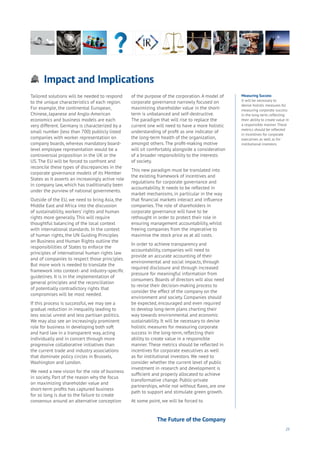 25
Impact and Implications
Aging
Cities
Commerce
Connectivity
Data
Education
Energy
Food
Government
Loyalty
Privacy
Resources
Transport
Travel
Water
Wealth
Work
Health
Learning
Tailored solutions will be needed to respond
to the unique characteristics of each region.
For example, the continental European,
Chinese, Japanese and Anglo-American
economics and business models are each
very different. Germany is characterized by a
small number (less than 700) publicly listed
companies with worker representation on
company boards, whereas mandatory board-
level employee representation would be a
controversial proposition in the UK or the
US. The EU will be forced to confront and
reconcile these types of discrepancies in the
corporate governance models of its Member
States as it asserts an increasingly active role
in company law, which has traditionally been
under the purview of national governments.
Outside of the EU, we need to bring Asia, the
Middle East and Africa into the discussion
of sustainability, workers’ rights and human
rights more generally. This will require
thoughtful balancing of the local context
with international standards. In the context
of human rights, the UN Guiding Principles
on Business and Human Rights outline the
responsibilities of States to enforce the
principles of international human rights law
and of companies to respect those principles.
But more work is needed to translate the
framework into context- and industry-specific
guidelines. It is in the implementation of
general principles and the reconciliation
of potentially contradictory rights that
compromises will be most needed.
If this process is successful, we may see a
gradual reduction in inequality leading to
less social unrest and less partisan politics.
We may also see an increasingly prominent
role for business in developing both soft
and hard law in a transparent way, acting
individually and in concert through more
progressive collaborative initiatives than
the current trade and industry associations
that dominate policy circles in Brussels,
Washington and London.
We need a new vision for the role of business
in society. Part of the reason why the focus
on maximizing shareholder value and
short-term profits has captured business
for so long is due to the failure to create
consensus around an alternative conception
of the purpose of the corporation. A model of
corporate governance narrowly focused on
maximizing shareholder value in the short-
term is unbalanced and self-destructive.
The paradigm that will rise to replace the
current one will need to have a more holistic
understanding of profit as one indicator of
the long-term health of the organization,
amongst others. The profit-making motive
will sit comfortably alongside a consideration
of a broader responsibility to the interests
of society.
This new paradigm must be translated into
the existing framework of incentives and
regulations for corporate governance and
accountability. It needs to be reflected in
market mechanisms, in particular in the way
that financial markets interact and influence
companies. The role of shareholders in
corporate governance will have to be
rethought in order to protect their role in
ensuring management accountability, whilst
freeing companies from the imperative to
maximise the stock price as at all costs.
In order to achieve transparency and
accountability, companies will need to
provide an accurate accounting of their
environmental and social impacts, through
required disclosure and through increased
pressure for meaningful information from
consumers. Boards of directors will also need
to revise their decision-making process to
consider the effect of the company on the
environment and society. Companies should
be expected, encouraged and even required
to develop long-term plans charting their
way towards environmental and economic
sustainability. It will be necessary to devise
holistic measures for measuring corporate
success in the long-term, reflecting their
ability to create value in a responsible
manner. These metrics should be reflected in
incentives for corporate executives as well
as for institutional investors. We need to
consider whether the current level of public
investment in research and development is
sufficient and properly allocated to achieve
transformative change. Public-private
partnerships, while not without flaws, are one
path to support and stimulate green growth.
At some point, we will be forced to
Measuring Success
It will be necessary to
devise holistic measures for
measuring corporate success
in the long-term, reflecting
their ability to create value in
a responsible manner. These
metrics should be reflected
in incentives for corporate
executives as well as for
institutional investors.
The Future of the Company
 