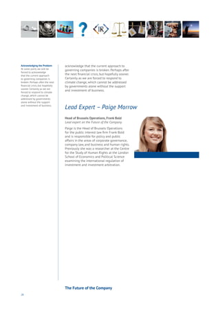 26
Acknowledging the Problem
At some point, we will be
forced to acknowledge
that the current approach
to governing companies is
broken. Perhaps after the next
financial crisis, but hopefully
sooner. Certainly as we are
forced to respond to climate
change, which cannot be
addressed by governments
alone without the support
and investment of business.
acknowledge that the current approach to
governing companies is broken. Perhaps after
the next financial crisis, but hopefully sooner.
Certainly as we are forced to respond to
climate change, which cannot be addressed
by governments alone without the support
and investment of business.
Head of Brussels Operations, Frank Bold
Lead expert on the Future of the Company.
Paige is the Head of Brussels Operations
for the public interest law firm Frank Bold
and is responsible for policy and public
affairs in the areas of corporate governance,
company law, and business and human rights.
Previously she was a researcher at the Centre
for the Study of Human Rights at the London
School of Economics and Political Science
examining the international regulation of
investment and investment arbitration.
Lead Expert – Paige Morrow
The Future of the Company
 