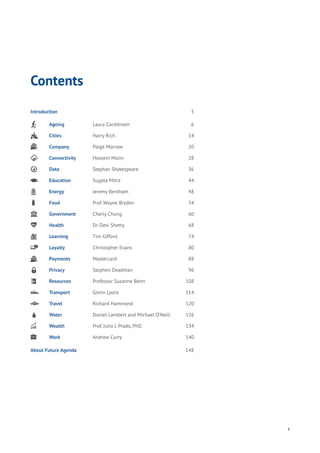 31
Contents
		 	 		
Ageing 	 Laura Carstensen	 6
Cities	 Harry Rich	 	 14
Company	 Paige Morrow	 	 20
Connectivity	 Hossein Moiin	 28
Data	 Stephan Shakespeare	 36
Education	 Sugata Mitra	 	 44
Energy	 Jeremy Bentham	 48
Food	 Prof. Wayne Bryden 	 54	
Government	 Cherly Chung	 	 60
Health	 Dr. Devi Shetty 	 68
Learning	 Tim Gifford	 	 74
Loyalty	 Christopher Evans	 80
Payments	 Mastercard	 	 88
Privacy	 Stephen Deadman	 96
Resources	 Professor Suzanne Benn	 108
Transport	 Glenn Lyons		 114
Travel	 Richard Hammond	 120
Water	 Daniel Lambert and Michael O’Neill	 126
Wealth	 Prof. Julio J. Prado, PhD.	 134
Work	 Andrew Curry		 140
About Future Agenda		 148
Introduction	 	 	 5
Aging
Cities
Commerce
Connectivity
Data
Education
Energy
Food
Government
Loyalty
Privacy
Resources
Transport
Travel
Water
Wealth
Work
Health
Learning
Aging
Cities
Commerce
Connectivity
Data
Education
Energy
Food
Government
Loyalty
Privacy
Resources
Transport
Travel
Water
Wealth
Work
Health
Learning
Aging
Cities
Commerce
Connectivity
Data
Education
Energy
Food
Government
Loyalty
Privacy
Resources
Transport
Travel
Water
Wealth
Work
Health
Learning
Aging
Cities
Commerce
Connectivity
Data
Education
Energy
Food
Government
Loyalty
Privacy
Resources
Transport
Travel
Water
Wealth
Work
Health
Learning
Aging
Cities
Commerce
Connectivity
Data
Education
Energy
Food
Government
Loyalty
Privacy
Resources
Transport
Travel
Water
Wealth
Work
Health
Learning
Aging
Cities
Commerce
Connectivity
Data
Education
Energy
Food
Government
Loyalty
Privacy
Resources
Transport
Travel
Water
Wealth
Work
Health
Learning
Aging
Cities
Commerce
Connectivity
Data
Education
Energy
Food
Government
Loyalty
Privacy
Resources
Transport
Travel
Water
Wealth
Work
Health
Learning
Aging
Cities
Commerce
Connectivity
Data
Education
Energy
Food
Government
Loyalty
Privacy
Resources
Transport
Travel
Water
Wealth
Work
Health
Learning
Energy
Food
Government
Loyalty
Privacy
Resources
Transport
Travel
Water
Wealth
Work
Health
Learning
Energy
Food
Government
Loyalty
Privacy
Resources
Transport
Travel
Water
Wealth
Work
Health
Learning
Aging
Cities
Commerce
Connectivity
Data
Education
Energy
Food
Government
Loyalty
Privacy
Resources
Transport
Travel
Water
Wealth
Work
Health
Learning
Aging
Cities
Commerce
Connectivity
Data
Education
Energy
Food
Government
Loyalty
Privacy
Resources
Transport
Travel
Water
Wealth
Work
Health
Learning
Aging
Cities
Commerce
Connectivity
Data
Education
Energy
Food
Government
Loyalty
Privacy
Resources
Transport
Travel
Water
Wealth
Work
Health
Learning
Energy
Food
Government
Loyalty
Privacy
Resources
Transport
Travel
Water
Wealth
Work
Health
Learning
Energy
Food
Government
Loyalty
Privacy
Resources
Transport
Travel
Water
Wealth
Work
Health
Learning
Energy
Food
Government
Loyalty
Privacy
Resources
Transport
Travel
Water
Wealth
Work
Health
Learning
Energy
Food
Government
Loyalty
Privacy
Resources
Transport
Travel
Water
Wealth
Work
Health
Learning
Energy
Food
Government
Loyalty
Privacy
Resources
Transport
Travel
Water
Wealth
Work
Health
Learning
Aging
Cities
Commerce
Connectivity
Data
Education
Energy
Food
Government
Loyalty
Privacy
Resources
Transport
Travel
Water
Wealth
Work
Health
Learning
Aging
Cities
Commerce
Connectivity
Data
Education
Energy
Food
Government
Loyalty
Privacy
Resources
Transport
Travel
Water
Wealth
Work
Health
Learning
 