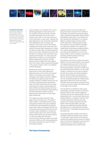 32
limits of copper lines.Therefore from a pure
technology perspective, fiber seems to be
the solution of choice. It provides virtually
unlimited bandwidth and can be used to
connect macro cells in rural areas and some
of the small cells in urban areas. However the
high deployment costs will prevent dedicated
fiber deployments just to connect base
stations in many cases. Due to the number
of deployment scenarios for small cells, from
outdoor lamp post type installations to indoor,
we believe a wide range of wireless backhaul
options will coexist including microwave links
and point to multipoint link, millimetre wave
backhaul technologies. For many small cell
deployment scenarios (e.g. for installations
below rooftop level) a non-line-of-sight
backhaul will be needed.The main options
here are to either utilize wireless technologies
in the spectrum below 7 GHz or to establish
meshed topologies.
Besides pure network capacity, the user
experience for many data applications
depends heavily on the end-to-end network
latency. For example, users expect a full
web page to be loaded in less than 1000ms.
As loading web pages typically involves
multiple requests to multiple servers, this can
translate to network latency requirements
lower than 50ms. Real-time voice and video
communication requires network latencies
below 100ms and advanced apps like cloud
gaming, tactile touch/response applications or
remotely controlled vehicles can push
latency requirements down to even single
digit milliseconds.
The majority of mobile networks today
show end-to-end latencies in the range of
200ms-500ms , mainly determined by slow
and capacity limited radio access networks.
Therefore the high bandwidth provided by
future radio access technologies and the use
of fast data processing and transmission will
provide a major contribution to reduce the
network latency. Due to the amount of data
being transferred the user perceived latency
can be much higher than the plain
round-trip-time.Thinking of future ultra high
resolution (UHD) real time video applications
this clearly motivates the need for further
technology evolution.
Equally important is the real traffic load
along the end-to-end path in the network.A
high traffic load leads to queuing of packets,
which significantly delays their delivery.When
attempting to solve this, it is not efficient to
just overprovision bandwidth in all network
domains. Instead latency sensitive media
traffic might take a different path through
the network or receive preferred treatment
over plain data transfers.This needs to be
supported by continuously managing latency
as a network quality parameter to identify
and improve the bottlenecks. In return, low
latency traffic could be charged at a premium,
providing network operators with new
monetization opportunities.
One physical constraint for latency remainins:
Distance and the speed of light.A user located
in Europe accessing a server in the US will
face a 50ms round-trip time due simply to
the physical distance involved, no matter how
fast and efficient the network is.As the speed
of light is constant, the only way to improve
this will be to reduce the distance between
devices and the content and applications
they are accessing. Many future applications
such as cloud gaming depend on dynamically
generated content that cannot be cached.
Therefore the processing and storage for time
critical services also needs to be moved closer
to the edge of the network.
The introduction of additional radio access
technologies, multiple cell layers and diverse
backhaul options will increase complexity
and bears the risk that network OPEX will rise
substantially.This is why the Self- Optimizing-
Network (SON) is so important. SON not only
increases operational efficiency, but also
improves the network experience through
higher network quality, better coverage,
capacity and reliability. Extending the SON
principles now to a heterogeneous network
environment is a challenge and opportunity at
the same time.
Fortunately, big data analytics and artificial
intelligence (AI) technologies have matured
in recent years, mainly driven by the need to
interpret the rapidly growing amount of digital
data in the Internet.Applied to communication
networks, they are a great foundation for
analyzing Terabytes of raw network data
Less Distance, More Speed
One physical constraint for
latency remains: Distance
and the speed of light… As
the speed of light is constant,
the only way to improve this
will be to reduce the distance
between devices and the
content and applications they
are accessing.
The Future of Connectivity
 